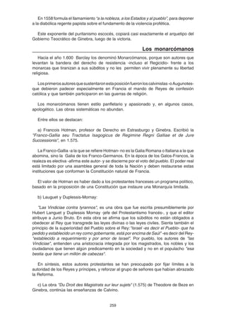 259
En 1558 formula el llamamiento “a la nobleza, a los Estados y al pueblo”, para deponer
a la diabólica regente papista sobre el fundamento de la violencia profética.
Este exponente del puritanismo escocés, copiará casi exactamente el arquetipo del
Gobierno Teocrático de Ginebra, luego de la victoria.
Los monarcómanos
Hacia el año 1.600 Barclay los denominó Monarcómanos, porque son autores que
levantan la bandera del derecho de resistencia -incluso el Regicidio- frente a los
monarcas que tiranizan a sus súbditos y no les permiten vivir plenamente su libertad
religiosa.
Losprimerosautoresquesustentaronestaposiciónfueronloscalvinistas-oAugunotes-
que debieron padecer especialmente en Francia el mando de Reyes de confesión
católica y que también participaron en las guerras de religión.
Los monarcómanos tienen estilo panfletario y apasionado y, en algunos casos,
apologético. Las obras sistemáticas no abundan.
Entre ellos se destacan:
a) Francois Hotman, profesor de Derecho en Estrasburgo y Ginebra. Escribió la
"Franco-Gallia seu Tractatus Isagogicus de Regimine Regni Galliae et de Jure
Successionis", en 1.575.
La Franco-Gallia -a la que se refiere Hotman- no es la Galia Romana o Italiana a la que
abomina, sino la Galia de los Franco-Germanos. En la época de los Galos-Francos, la
realeza es electiva -afirma este autor- y se discierne por el voto del pueblo. El poder real
está limitado por una asamblea general de toda la Nación y deben restaurarse estas
instituciones que conforman la Constitución natural de Francia.
El valor de Hotman es haber dado a los protestantes franceses un programa político,
basado en la proposición de una Constitución que instaure una Monarquía limitada.
b) Lauguet y Duplessis-Mornay:
"Las Vindiciae contra tyrannos", es una obra que fue escrita presumiblemente por
Hubert Languet y Duplessis Mornay -jefe del Protestantismo francés-, y que el editor
atribuye a Junio Bruto. En esta obra se afirma que los súbditos no están obligados a
obedecer al Rey que transgrede las leyes divinas o las leyes civiles. Sienta también el
principio de la superioridad del Pueblo sobre el Rey:"Israel -es decir el Pueblo- que ha
pedido y establecido un rey como gobernante, está por encima de Saúl" -es decir del Rey-
"establecido a requerimiento y por amor de Israel". Por pueblo, los autores de "las
Vindiciae", entienden una aristocracia integrada por los magistrados, los nobles y los
ciudadanos que tienen algún predicamento en la sociedad y no en el populacho "esa
bestia que tiene un millón de cabezas".
En síntesis, estos autores protestantes se han preocupado por fijar límites a la
autoridad de los Reyes y príncipes, y reforzar al grupo de señores que habían abrazado
la Reforma.
c) La obra "Du Droit des Magistrats sur leur sujets" (1.575) de Theodore de Beze en
Ginebra, continúa las enseñanzas de Calvino.
 
