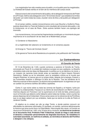 260
Los magistrados han sido creados para el pueblo y no el pueblo para los magistrados.
La finalidad del Estado estriba en el bien de los miembros del cuerpo social.
Esboza la teoría del consentimiento del pueblo y de la delegación temporaria del Poder
en el Príncipe. Define esta delegación como "El Contrato Social", que establece los límites
del poder: por sobre todas las cosas, el poder viene de Dios y del pueblo por delegación
al Príncipe.
En el campo católico, existen monarcómanos como Juan Boucher y Guillermo Rose,
quienes desarrollan La Tesis del Gobierno como resultado del consenso del pueblo, o de
la Aristocracia -en el caso de Rose-. Estos autores también hacen una apología del
tiranicidio.
Los monarcómanos, con sus teorías fragmentarias constituyen un movimiento de gran
importancia en la acuñeación de las ideas de la Modernidad, porque:
1) Condenan el Absolutismo
2) La legitimidad del soberano se fundamenta en el consenso popular.
3) Emerge la "Teoría del Contrato Social".
4) Se genera la Teoría de la Resistencia a la opresión y de justificación del Tiranicidio.
La Contrarreforma
El Concilio de Trento
El 13 de Diciembre de 1.545, cuando comienza a sesionar el Concilio de Trento,
convocado por Paulo III, la unidad del medioevo europeo se cae a pedazos. La filosofía
aristotélica cede ante las ideas de Maquiavelo: la política ya no es idéntica a la moral, y
un mosaico de naciones brota donde antes se asentaba el Sacro Imperio Romano
Germánico. Galileo ya se ha retractado, pero la verdadera víctima es el mundo que
imaginó Ptolomeo: la ciencia gira en su propia órbita, distante de la teología. Erasmo y
los humanistas enseñan a distinguir la ética de la filosofía. Tras las banderas de la
Reforma avanzan el libre examen y la doctrina de la predestinación: la argamasa con que
se sueldan los primeros ladrillos del edificio capitalista.
Carlos V, que reúne sobre su testa las coronas de España y el Imperio, lucha por
restaurar la unidad perdida. Fracasa en su intento de reconciliación con Martín Lutero y,
mientras disputa con Francisco I por la supremacía en el norte de Italia, presiona para
reunir el Concilio que debería verter bálsamo sobre todas las heridas, volver a juntar las
piezas dispersas de la Cristiandad. Choca varias veces con la reticencia de los Pontífices
que no se dejan seducir por sus arrebatos, hasta que se sienta en la silla de Pedro el
cardenal Caraffa.
El objetivo es la unidad; por ello se elige Trento, a donde podrían concurrir sin
dificultades los alemanes reformados. El resultado, en cambio, sanciona defintivamente
la fractura que pone punto final a la Edad Media. Interrumpido dos veces, el Concilio se
clausura en Diciembre de 1.563, a los 18 años de su iniciación; su doctrina se condensa
en el documento final, Professio Fidei Tridentinae, donde se niega a cada devoto
el derecho a interpretar personalmente las Sagradas Escrituras. Se restablece la
autoridad sacerdotal, se reafirma el celibato, se reivindica el derecho del Pontífice
a designar a los obispos.
 