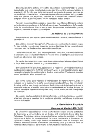261
El cisma protestante se torna irreversible: las grietas se han ensanchado y la unidad
buscada sólo será posible entre los que quedan bajo la hegemonía vaticana, luego de la
amputación. El Concilio, que debió oponerse al surgimiento de nuevas naciones, es
escenariodelaluchaentreellas:cadaestadoproponereformas,ansiososporlograr poder
sobre sus Iglesias. Los españoles, formados en la escuela del cardenal Cisneros,
compiten con los austríacos; éstos, con los franceses; todos, entre sí.
También el cuadro político europeo se trastornó en esos 18 años. El imperio cristiano
se ha dividido en dos cabezas, la de Felipe II que reina en España y la de su tío Fernando,
titular del imperio alemán. Francia está a punto de sumirse en sus horrendas guerras
religiosas; Alemania la seguirá poco después.
Las doctrinas de la Contrarreforma
Los protestantes franceses apoyaron fervientemente la causa de los reyes Enrique III
y Enrique IV.
Los católicos fundaron "La Liga" en 1.576 para poder equilibrar las fuerzas en pugna.
En ese período y en diversas ocasiones tomaron las ideas de los monarcómanos
Lugonetes para dar fundamento a sus posiciones políticas.
“París bien vale una misa”, esta frase adjudicada a Enrique IV, que debió convertirse
al catolicismo para ser ungido en el trono de Francia, define la razón por la cual los jesuitas
fueron sus adversarios más tenaces.
Se trataba de un rey sospechoso, frente al que cabía sostener la tesis medieval de que
el Papa tiene derecho a deponer al gobernante herético.
El Cardenal Roberto Belarmino, sostiene que el Papa tiene un derecho limitado que
puede ejercerse solamente “ad finem spiritualem”, y que le permite estigmatizar a quien
haga peligrar la salud del pueblo cristiano, desde el orden político, (Tractatus de potestate
summi pontifici sin rebus temporalibus).
Luis Molina explica que el hecho de la defenestración del monarca herético, debe ser
realizado por el pueblo, tras la señal inequívoca emanada del Papa. Esta formulación
llevaría a justificar este tipo de movimientos, basándose en la tesis jesuítica de que la
soberanía radica en el pueblo, especialmente perfeccionada en la obra de Juan de
Mariana -De rege et regis institutione (1598-1599)- donde, incluso, se hace una apología
del tiranicidio.
La posición jesuítica, cabalmente contrarreformista, es anti-absolutista por oposición
a las tesis luterana y calvinista de la obediencia absoluta y señala que la soberanía
pertenece al pueblo.
La Escolástica Española
Francisco de Vitoria (1.480 / 1.546)
Es un dominico escolástico que recibió una fuerte influencia de Erasmo. Catedrático
de Salamanca, y en La Sorbona es un decidido anti imperialista. En su obra "Las
Relectiones Theologicae", abarca claramente el campo político. La sociedad y el Estado
pertenecen al ámbito del derecho natural. No puede concebirse a la humanidad sin
organización social y política, cuya finalidad debe ser el bien común. La Monarquía está
sometida a las leyes divinas. El mundo es una sola república y es así que todos los
hombres están amparados por el mismo e irrenunciable derecho natural.
 