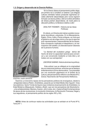 28
1.3. Origen y desarrollo de la Ciencia Política
“En la Grecia clásica el pensamiento político llega,
por primera vez a constituir un sistema. Las antiguas
culturas orientales habían producido regímenes so-
ciales altamente desarrollados pero nunca lograron
formular una teoría política. Sólo en la libre atmósfera
de Grecia podrían desarrollarse, de modo pleno la
discusión política y la literatura relativa a ella”.
(WALTER THEIMER - Historia de las Ideas
Políticas)
En efecto, en Oriente sólo habían existido monar-
quías teocráticas y absolutas. En la Mesopotamia,
Egipto, China, India y Persia antiguas, se creía que
el gobierno era de origen divino y los que lo ejercían
eran representantes o descendientes de los dioses.
Esta concepción implicaba el despotismo y el me-
nosprecio del súbdito y la desvalorización absoluta
de la persona humana.
“La libertad del ciudadano griego deriva del
hecho de tener la capacidad racional para conven-
cer y ser convencido mediante un trato libre y sin
trabas con sus semejantes”.
(GEORGESABINE.Historiadelateoríapolítica).
Esta actitud, que se reflejará en la originalidad
desuscreacionespolíticas-entrelasquesedestaca
brillantemente la forma democrática-, fue precedida
por una revolución gigantesca en el ámbito de la
cultura y del pensamiento reflexivo (ver Modulo Nº 2.
Grecia: Nacimiento del Pensamiento Reflexivo).
Haremos un brevísimo repaso de los pensadores políticos de envergadura, desde la
antigüedad clásica (Platón, Aristóteles), pasando por la Edad Media (San Agustín -línea
neo-platónica- Santo Tomás de Aquino (que cristianiza el pensamiento de Aristóteles), la
Edad Moderna (Maquiavelo, Hobbes y Bodin -que son los pensadores del Absolutismo-
, y los antiabsolutistas: Mariana, Suárez, John Locke, etc.); hasta la Edad Contemporánea
(la época de las revoluciones: la revolución Americana, la Revolución Francesa; Hegel y
sus seguidores, el pensamiento político de los siglos XIX y XX).
NOTA: Antes de continuar realice las actividades que se señalan en el Punto Nº 6,
Tema Nº 1.
Esquines, orador ateniense
 