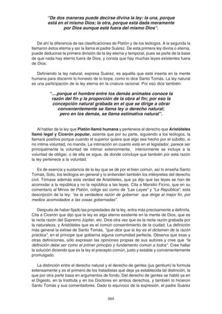 264
“De dos maneras puede decirse divina la ley: la una, porque
está en el mismo Dios; la otra, porque está dada meramente
por Dios aunque esté fuera del mismo Dios”.
De ahí la diferencia de las clasificaciones de Platón y de los teólogos. A la segunda la
llamaron éstos eterna y así la llama el padre Suárez. De esta primera ley divina o eterna,
puede deducirse la primera división de la ley eterna y temporal, pues se parte de la base
de que nada hay eterno fuera de Dios, y consta que hay muchas leyes existentes fuera
de Dios.
Definiendo la ley natural, expresa Suárez, es aquélla que está inserta en la mente
humana para discernir lo honesto de lo torpe, como lo dice Santo Tomás. La ley natural
es una participación de la ley eterna en la criatura racional. Por eso dice también:
“....porque el hombre entre los demás animales conoce la
razón del fin y la proporción de la obra al fin; por eso la
concepción natural grabada en el que se dirige a obrar
convenientemente se llama ley o derecho natural;
pero en los demás, se llama estimativa natural”.
Al hablar de la ley que Platón llamó humana y pertenece al derecho que Aristóteles
llamó legal y Cicerón popular, asienta que por su parte, siguiendo a los teólogos, la
llamará positiva porque cuando el superior quiera que algo sea hecho por el súbdito, si
no intima voluntad, no manda. La intimación en cuanto está en el legislador, parece ser
principalmente la voluntad de intimar exteriormente, interiormente se incluye a la
voluntad de obligar, o de ella se sigue, de donde concluye que también por esta razón
la ley pertenece a la voluntad.
Es de esencia y sustancia de la ley que se dé por el bien común, así lo enseña Santo
Tomás, Soto, los teólogos en general y lo entienden también los intérpretes del derecho
civil. Tómase además esta verdad de Aristóteles, que ya dijo que las leyes se han de
acomodar a la república y no la república a las leyes. Cita a Marsilio Ficino, que en su
comentario al Minos de Platón, colige así como de “Las Leyes” y “La República”, esta
descripción de la ley: “es la verdadera razón de gobernar que dirige al mejor fin, por
medios acomodados a las cosas gobernadas”.
Después de haber fijado las propiedades de la ley, entra más precisamente a definirla.
Cita a Cicerón que dijo que la ley es algo eterno existente en la mente de Dios, que es
la recta razón del Supremo Júpiter, etc. Dice otra vez que es la recta razón grabada por
la naturaleza, y Aristóteles que es el común consentimiento de la ciudad. La definición
más general la extrae de Santo Tomás, "que dice que la ley es el dictamen de la razón
práctica", en el príncipe que gobierna alguna comunidad perfecta. Observa que esas y
otras definiciones, sólo expresan las opiniones propias de sus autores y cree que “la
definición debe ser como el primer principio y fundamento común a todos”. Cree hallar
la solución diciendo que es la ley el precepto común, justo y estable y convenientemente
promulgado.
La distinción entre el derecho natural y el derecho de gentes (jus gentium) la formula
extensamente y es el primero de los tratadistas que deja ya establecida tal distinción, la
que por otra parte basa en argumentos de fondo. Del derecho de gentes se habló ya en
el Digesto, en la Instituta y en los Doctores en ambos derechos, y también lo hicieron
Santo Tomás y sus comentadores. Dado lo equívoco de la expresión, el padre Suárez
 