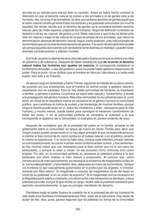265
abunda en su estudio para marcar bien su carácter. Antes se había hecho consistir la
distinción en que el derecho natural es común a los animales y el de gentes sólo a los
hombres. Así, en la ley 9 de la Instituta, se dice que se llama derecho de gentes aquél que
la razón natural constituyó entre todos los hombres y es guardado entre todos con mucha
equidad. De donde resulta que al derecho de gentes se le considera también derecho
natural, pero de modo especial, propio de los hombres. Según tal definición la división de
derecho o de ley es: natural, de gentes y civil. Debe reducirse a que la ley se divida ante
todo en natural y luego la ley natural en la que es propia de los animales, que retuvo la
denominación absoluta de derecho natural, según cierta acepción, y ley natural propia de
loshombresqueasíhasidollamadaderechodegentes.Ylarazóndetalsubdivisiónpuede
serporqueaquellasdosrazonessonverdaderamentedistintasenrealidad,ypuedentener
diversas consideraciones y efectos morales.
Con todo, la parte fundamental de la obra del padre Suárez es la que se refiere a su idea
de gobierno y de soberanía. Después de haber establecido que de acuerdo al derecho
natural todos los hombres son iguales en esencia, le corresponde establecer el
fundamento del poder, o sea del gobierno, pues no puede haber gobierno desprovisto de
poder. Para el autor, no es dudoso que el hombre es libre por naturaleza y a nadie está
sujeto, sino sólo a su Creador.
Se apoya luego en Aristóteles y Santo Tomás, siguiendo el método de su obra y sienta,
de acuerdo con sus enseñanzas, que el hombre es animal social, y apetece natural y
rectamente vivir en sociedad. Para él, hay doble comunidad de hombres, la imperfecta
o familiar, y perfecta o política. La primera es sobre todo natural y fundamental, y tiende
a la propagación del género humano. Mas esta comunidad no es suficiente para sí, y por
tanto, en virtud de la naturaleza misma es necesaria en el género humano la comunidad
política, que constituya al menos la ciudad, y se componga de muchas familias; porque
ninguna familia puede tener en sí, todos los ministerios y artes necesarios para la vida
humana, y mucho menos, puede bastar para conseguir el necesario conocimiento de
todas las cosas. Y en la comunidad perfecta es necesaria la potestad a la que
corresponda el gobierno de la comunidad, lo cual para él, parece evidente de suyo.
Después de considerar que de la potestad del padre en la familia, procede la del
gobernante sobre la comunidad, se apoya de nuevo en Santo Tomás para decir que
ningún cuerpo puede conservarse si no hay algún principio al que corresponda procurar
e intentar el bien común de él, como consta en el cuerpo natural; y en el político, enseña
lo mismo la experiencia. Y la razón la halla clara, porque cada miembro privado atiende
su comunidad privada, la cual es muchas veces contraria al bien común, y frecuentemen-
te hay muchas cosas que son necesarias para el bien común que no lo son para los
particulares, y aunque lo sean a veces, no las procuran como comunes sino como
propias. Por ello, en la comunidad perfecta es necesaria la potestad pública a la que
pertenece por oficio intentar el bien común y preservarlo. Al concluir que, como
consecuencia de este razonamiento, es necesaria la existencia de magistrados civiles en
la “comunidad perfecta”, y tal potestad, dice, debe estar en mano de los hombres, “porque
los hombres no son naturalmente gobernados en lo político por los ángeles, ni inmedia-
tamente por Dios mismo”. El magistrado o conjunto de magistrados ha de dar leyes en
virtud de su potestad “si en su orden es supremo”. Si el magistrado civil es necesario en
la República para regirla y ordenarla, uno de los actos más necesarios es dar leyes, y tiene
potestad para ello, porque el que recibe un cargo, recibe toda la potestad necesaria para
ejercerlo convenientemente, lo que es principio manifiesto de derecho.
Plantéase luego el padre Suárez la cuestión de si la potestad de dar ley humana ha
sido dada a los hombres inmediatamente por Dios, autor de la naturaleza. Hay razón de
dudar de ello, dice, pues, parece seguirse que tal potestad se deriva de la comunidad
 