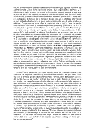 267
natural, la determinación de ella a cierta manera de potestad y de régimen, provienen del
arbitrio humano. Lo que llama el gobierno simple o puro según doctrina de Platón y de
Aristóteles es triple, a saber monarquía o régimen por una sola cabeza; aristocracia,
régimen de pocos y los mejores; democracia, régimen de muchos y de plebeyos. De los
cuales modos, pueden comprenderse varios otros modos de gobernación, o compuesta
por participación de todos, o por lo menos de dos de ellos. En el estado de la ley natural
no son obligados los hombres a elegir determinadamente uno de estos modos de
gobierno. Porque aunque entre ellos la monarquía sea el mejor, como demuestra
extensamente Aristóteles, y puede colegirse del gobierno y providencia de todo el
universo, que es que es conveniente que sea lo mejor, y de ahí concluyó Aristóteles que
es la monarquía, y lo mismo según el propio padre Suárez demuestra el ejemplo de Dios
nuestro Señor en la institución y gobierno de su Iglesia, y por fin, convence de ello el uso
de todas las naciones aunque esto reconozca que sea así, no obstante los otros modos
de gobernar no son malos, sino que pueden ser buenos y útiles, y por tanto por la ley fuera
de la naturaleza, no son obligados los hombres a tener esta potestad en uno o en muchos
o en la reunión de todos; luego esta determinación debe hacerse al arbitrio humano.
Consta también por la experiencia, que hay gran variedad en esto; pues en algunas
partes hay monarquías y rara vez simples, porque “supuesta la fragilidad, ignorancia
y malicia de los hombres”, conviene mezclar algo del gobierno común que se hace por
muchos, y que es también mayor o menor, según las varias costumbres y juicios de los
hombres. Las palabras puestas entre comillas y que son totalmente tomadas del padre
Suárez, parecen inspiradas en el extremo pesimismo de Maquiavelo sobre la condición
humana. El padre Suárez y Maquiavelo según se ve, pensaban lo mismo acerca de las
“virtudes” de los hombres como masa. Sin embargo, el padre Suárez cree que se puede
gobernar simplemente en nombre de la virtud y sin malicia. Se limita a señalar los medios
que en algunos países se han buscado constituyendo los que él llama gobiernos mixtos
o compuestos. Los remedios de Maquiavelo son otros, pero sin olvidar nunca que deben
tender al bien del pueblo, como lo dice reiteradamente.
El padre Suárez extrae una conclusión substancial de sus propias consideraciones.
Supuesta “la fragilidad, ignorancia y malicia de los hombres” de que antes habló,
depende la forma de gobierno del humano consejo y arbitrio. Así lo demuestran naciones
del mundo. Por eso es injusto y erróneo decir que el padre Suárez se decide por la
monarquía y menos por la monarquía absoluta, como más de un autor lo ha asegurado,
pues del análisis de su obra se deduce, según se ve, que no cree que pueda haber sobre
el particular preceptos absolutos. Su idea final sobre el problema la expresa él mismo así:
todos los hombres tienen por naturaleza y parcialmente virtud para componer una
comunidad perfecta y al componerla, resulta en toda ella la potestad suprema. No
obstante el derecho natural no obliga a que sea ejercido inmediatamente por la misma
comunidad entera, o que permanezca siempre en ella; antes porque sería moralmente
dificilísimo que se hiciera así, pues habría infinita confusión y tardanza si hubiesen de ser
dadas las leyes por los sufragios de todos, por eso es esta potestad determinada
inmediatamente por los hombres a alguna de la predichas formas de gobierno. Pero una
vez más se ha de inculcar en que el padre Suárez, sólo formula la teoría de la soberanía
en cuanto a que pertenece inicialmente al pueblo. Cuanto éste se da un príncipe
“supremo” para emplear su expresión, es evidente que el pueblo se ha despojado de su
soberanía aunque él hable sólo de la “potestad”. Pero en él los términos son equivalentes,
precisamente porque no llega a formular de una manera expresa la teoría de la
soberanía. Sin embargo, se advierte que surge de toda su exposición y en especial
manera de lo que según se habrá leído respecto a que la comunidad perfecta no ejerce
las" supremas potestas".
 
