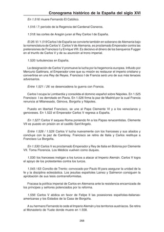 268
Cronograma histórico de la España del siglo XVI
En 1.516: muere Fernando El Católico.
1.516 / 7: período de la Regencia del Cardenal Cisneros.
1.518: las cortes de Aragón juran al Rey Carlos I de España.
El 26 / 6 / 1.519 Carlos I de España se convierte también en soberano de Alemania bajo
la nomenclatura de Carlos V. Carlos V de Alemania, es proclamado Emperador contra las
pretensiones de Francisco I y Enrique VIII. Es decisivo el dinero de los banqueros Fugger
en el triunfo de Carlos V y de su asunción al trono imperial.
1.520: turbulencias en España.
La designación de Carlos V promueve la lucha por la hegemonía europea. Influido por
Mercurio Gattinara, el Emperador cree que su misión es restaurar el imperio cristiano y
convertirse en una Rey de Reyes. Francisco I de Francia será uno de sus más tenaces
adversarios.
Entre 1.521 / 26: se desencadena la guerra con Francia.
Carlos I ocupa la Lombardía y consolida el dominio español sobre Nápoles. En 1.525
Francisco I es derrotado en Pavia. En 1.526 firma la paz de Madrid por la cual Francia
renuncia al Milanesado, Génova, Borgoña y Nápoles.
Puesto en libertad Francisco, se une al Papa Clemente VI y a los venecianos y
genoveses. En 1.522 el Emperador Carlos V regresa a España.
En 1.527: Carlos V saquea Roma poniendo fin a los Papas renacentistas. Clemente
VII es puesto en prisión en el castillo Sant'Angelo.
Entre 1.526 / 1.529: Carlos V lucha nuevamente con los franceses y sus aliados y
concluye con la paz de Cambray. Francisco se retira de Italia y Carlos restituye a
Francisco La Borgoña.
En 1.530: Carlos V es proclamado Emperador y Rey de Italia en Bolonia por Clemente
VII. Toma Florencia. Los Médicis vuelven como duques.
1.530: los franceses instigan a los turcos a atacar al Imperio Alemán. Carlos V logra
el apoyo de los protestantes contra los turcos.
1.545 / 63: Concilio de Trento: convocado por Paulo III para asegurar la unidad de la
fe y la disciplina eclesiástica. Los jesuitas españoles Lainez y Salmeron consiguen la
aprobación de sus tesis contrarreformistas.
Fracasa la política imperial de Carlos en Alemania ante la resistencia encarnizada de
los príncipes y señores potenciados por la reforma.
1.556: Carlos V abdica en favor de Felipe II las posesiones españolas-italianas-
americanas y los Estados de la Casa de Borgoña.
A su hermano Fernando le cede el Imperio Alemán y los territorios austríacos. Se retira
al Monasterio de Yuste donde muere en 1.558.
 
