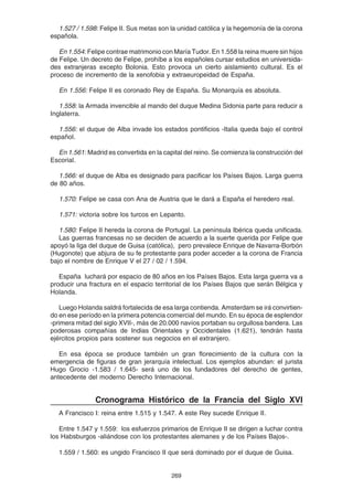 269
1.527 / 1.598: Felipe II. Sus metas son la unidad católica y la hegemonía de la corona
española.
En 1.554: Felipe contrae matrimonio con María Tudor. En 1.558 la reina muere sin hijos
de Felipe. Un decreto de Felipe, prohíbe a los españoles cursar estudios en universida-
des extranjeras excepto Bolonia. Esto provoca un cierto aislamiento cultural. Es el
proceso de incremento de la xenofobia y extraeuropeidad de España.
En 1.556: Felipe II es coronado Rey de España. Su Monarquía es absoluta.
1.558: la Armada invencible al mando del duque Medina Sidonia parte para reducir a
Inglaterra.
1.556: el duque de Alba invade los estados pontificios -Italia queda bajo el control
español.
En 1.561: Madrid es convertida en la capital del reino. Se comienza la construcción del
Escorial.
1.566: el duque de Alba es designado para pacificar los Países Bajos. Larga guerra
de 80 años.
1.570: Felipe se casa con Ana de Austria que le dará a España el heredero real.
1.571: victoria sobre los turcos en Lepanto.
1.580: Felipe II hereda la corona de Portugal. La península Ibérica queda unificada.
Las guerras francesas no se deciden de acuerdo a la suerte querida por Felipe que
apoyó la liga del duque de Guisa (católica), pero prevalece Enrique de Navarra-Borbón
(Hugonote) que abjura de su fe protestante para poder acceder a la corona de Francia
bajo el nombre de Enrique V el 27 / 02 / 1.594.
España luchará por espacio de 80 años en los Países Bajos. Esta larga guerra va a
producir una fractura en el espacio territorial de los Países Bajos que serán Bélgica y
Holanda.
Luego Holanda saldrá fortalecida de esa larga contienda. Amsterdam se irá convirtien-
do en ese período en la primera potencia comercial del mundo. En su época de esplendor
-primera mitad del siglo XVII-, más de 20.000 navíos portaban su orgullosa bandera. Las
poderosas compañías de Indias Orientales y Occidentales (1.621), tendrán hasta
ejércitos propios para sostener sus negocios en el extranjero.
En esa época se produce también un gran florecimiento de la cultura con la
emergencia de figuras de gran jerarquía intelectual. Los ejemplos abundan: el jurista
Hugo Grocio -1.583 / 1.645- será uno de los fundadores del derecho de gentes,
antecedente del moderno Derecho Internacional.
Cronograma Histórico de la Francia del Siglo XVI
A Francisco I: reina entre 1.515 y 1.547. A este Rey sucede Enrique II.
Entre 1.547 y 1.559: los esfuerzos primarios de Enrique II se dirigen a luchar contra
los Habsburgos -aliándose con los protestantes alemanes y de los Países Bajos-.
1.559 / 1.560: es ungido Francisco II que será dominado por el duque de Guisa.
 