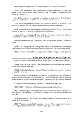 270
1.560 / 1.574: asciende al trono Carlos IX -Regencia de Catalina de Medicis-.
1.562 / 1.598: se desencadenan las guerras contra los Hugonotes. Los Guisa son
apoyados por España. Su jefe será Enrique de Guisa. Los Condé -Hugonotes- tienen el
apoyo de Inglaterra.
Juan Bodin pertenece a un partido que procura la reconciliación de Católicos y
Hugonotes mediante un poder fuerte y una fórmula de tolerancia.
La hija de Catalina de Medicis se casa con Enrique de Navarra. El 24 / 8 / 1.572 se
produce la matanza de 20.000 Hugonotes en la Noche de San Bartolomé.
1.574 / 1.598: Enrique III sustituye a su hermano en el trono de Francia. Proclama que
Enrique de Navarra es legítimo heredero al trono de Francia.
La Liga Católica presidida por Enrique de Guisa formaliza una alianza con España
para impedir el ascenso al trono de Enrique de Navarra.
1.585-89: guerra de Los Tres Enriques por París. El rey manda asesinar a Enrique de
Guisa.
1.589 / 1.610: Enrique IV de Borbón lucha contra la Liga Católica y los ejércitos
españoles, pero en 1.593 se convierte al Catolicismo diciendo: "París bien vale una Misa".
1.598: se dicta el Edicto de Nantes que garantiza la libertad religiosa a los Hugonotes.
Cronología de Inglaterra en el Siglo XVI
Enrique VII primer monarca de la dinastía Tudor, instaura la Monarquía Autoritaria.
Enrique VIII 1.509 / 1.547: Su principal consejero es el cardenal Wolsey, que preconiza
la guerra con Francia y Escocia.
1.513 En la Batalla de Flodden, Enrique VIII destruye el ejército escocés y consolida
su autoridad en la Isla.
Wolsey propugna un acercamiento con Francia y aprovechando que Catalina de
Aragón -esposa de Enrique VIII- no ha dado a la Corona un heredero varón, sugiere que
el Rey encare el divorcio y formalize una alianza matrimonial con una princesa francesa.
El Vaticano no acepta el divorcio y Wolsey es apartado del favor real.
1.529 / 1.536: el Monarca británico inicia su separación de la Iglesia.
1.531: el Papa otorga al Monarca británico el título de "Defensor Fidei" -defensor de
la Fe-, por su "Tratado de los 7 Sacramentos", obra en la que Enrique refutaba los errores
de Lutero.
Ese año se obliga al Clero inglés a reconocer al Rey como cabeza suprema de la
Iglesia de Gran Bretaña.
1.533: el Rey se separa de Catalina y se casa con Ana Bolena a quien posteriormente
(en 1.536) ajusticiará. El Papa Clemente VII excomulga a Enrique VIII.
 