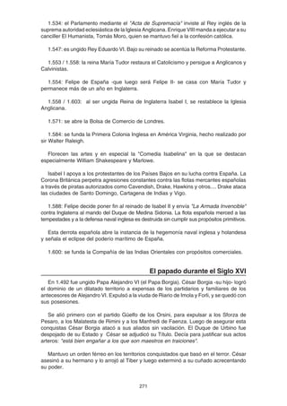 271
1.534: el Parlamento mediante el "Acta de Supremacía" inviste al Rey inglés de la
suprema autoridad eclesiástica de la Iglesia Anglicana. Enrique VIII manda a ejecutar a su
canciller El Humanista, Tomás Moro, quien se mantuvo fiel a la confesión católica.
1.547: es ungido Rey Eduardo VI. Bajo su reinado se acentúa la Reforma Protestante.
1.553 / 1.558: la reina María Tudor restaura el Catolicismo y persigue a Anglicanos y
Calvinistas.
1.554: Felipe de España -que luego será Felipe II- se casa con María Tudor y
permanece más de un año en Inglaterra.
1.558 / 1.603: al ser ungida Reina de Inglaterra Isabel I, se restablece la Iglesia
Anglicana.
1.571: se abre la Bolsa de Comercio de Londres.
1.584: se funda la Primera Colonia Inglesa en América Virginia, hecho realizado por
sir Walter Raleigh.
Florecen las artes y en especial la "Comedia Isabelina" en la que se destacan
especialmente William Shakespeare y Marlowe.
Isabel I apoya a los protestantes de los Países Bajos en su lucha contra España. La
Corona Británica perpetra agresiones constantes contra las flotas mercantes españolas
a través de piratas autorizados como Cavendish, Drake, Hawkins y otros.... Drake ataca
las ciudades de Santo Domingo, Cartagena de Indias y Vigo.
1.588: Felipe decide poner fin al reinado de Isabel II y envía "La Armada Invencible"
contra Inglaterra al mando del Duque de Medina Sidonia. La flota española merced a las
tempestades y a la defensa naval inglesa es destruida sin cumplir sus propósitos primitivos.
Esta derrota española abre la instancia de la hegemonía naval inglesa y holandesa
y señala el eclipse del poderío marítimo de España.
1.600: se funda la Compañía de las Indias Orientales con propósitos comerciales.
El papado durante el Siglo XVI
En 1.492 fue ungido Papa Alejandro VI (el Papa Borgia). César Borgia -su hijo- logró
el dominio de un dilatado territorio a expensas de los partidarios y familiares de los
antecesores de Alejandro VI. Expulsó a la viuda de Riario de Imola y Forli, y se quedó con
sus posesiones.
Se alió primero con el partido Güelfo de los Orsini, para expulsar a los Sforza de
Pesaro, a los Malatesta de Rimini y a los Manfredi de Faenza. Luego de asegurar esta
conquistas César Borgia atacó a sus aliados sin vacilación. El Duque de Urbino fue
despojado de su Estado y César se adjudicó su Título. Decía para justificar sus actos
arteros: "está bien engañar a los que son maestros en traiciones".
Mantuvo un orden férreo en los territorios conquistados que basó en el terror. César
asesinó a su hermano y lo arrojó al Tiber y luego exterminó a su cuñado acrecentando
su poder.
 