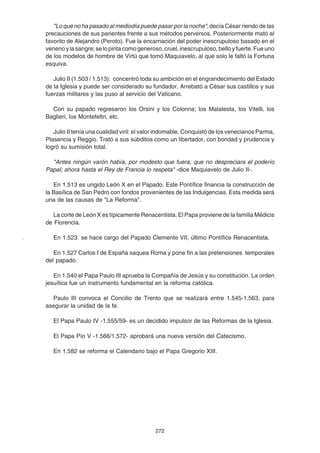 272
"Lo que no ha pasado al mediodía puede pasar por la noche", decía César riendo de las
precauciones de sus parientes frente a sus métodos perversos. Posteriormente mató al
favorito de Alejandro (Peroto). Fue la encarnación del poder inescrupuloso basado en el
venenoylasangre;selopintacomogeneroso,cruel,inescrupuloso,belloyfuerte.Fueuno
de los modelos de hombre de Virtú que tomó Maquiavelo, al que solo le faltó la Fortuna
esquiva.
Julio II (1.503 / 1.513): concentró toda su ambición en el engrandecimiento del Estado
de la Iglesia y puede ser considerado su fundador. Arrebató a César sus castillos y sus
fuerzas militares y las puso al servicio del Vaticano.
Con su papado regresaron los Orsini y los Colonna; los Malatesta, los Vitelli, los
Baglieri, los Montefeltri, etc.
Julio II tenía una cualidad viril: el valor indomable. Conquistó de los venecianos Parma,
Plasencia y Reggio. Trató a sus súbditos como un libertador, con bondad y prudencia y
logró su sumisión total.
"Antes ningún varón había, por modesto que fuera, que no despreciara el poderío
Papal; ahora hasta el Rey de Francia lo respeta" -dice Maquiavelo de Julio II-.
En 1.513 es ungido León X en el Papado. Este Pontífice financia la construcción de
la Basílica de San Pedro con fondos provenientes de las Indulgencias. Esta medida será
una de las causas de "La Reforma".
La corte de León X es típicamente Renacentista. El Papa proviene de la familia Médicis
de Florencia.
En 1.523 se hace cargo del Papado Clemente VII, último Pontífice Renacentista.
En 1.527 Carlos I de España saquea Roma y pone fin a las pretensiones temporales
del papado.
En 1.540 el Papa Paulo III aprueba la Compañía de Jesús y su constitución. La orden
jesuítica fue un instrumento fundamental en la reforma católica.
Paulo III convoca el Concilio de Trento que se realizará entre 1.545-1.563, para
asegurar la unidad de la fe.
El Papa Paulo IV -1.555/59- es un decidido impulsor de las Reformas de la Iglesia.
El Papa Pío V -1.566/1.572- aprobará una nueva versión del Catecismo.
En 1.582 se reforma el Calendario bajo el Papa Gregorio XIII.
 