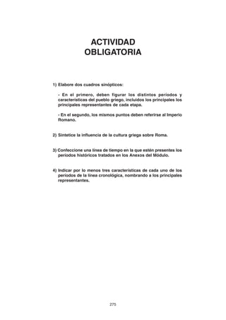 275
1) Elabore dos cuadros sinópticos:
- En el primero, deben figurar los distintos períodos y
características del pueblo griego, incluidos los principales los
principales representantes de cada etapa.
- En el segundo, los mismos puntos deben referirse al Imperio
Romano.
2) Sintetice la influencia de la cultura griega sobre Roma.
3) Confeccione una línea de tiempo en la que estén presentes los
períodos históricos tratados en los Anexos del Módulo.
4) Indicar por lo menos tres características de cada uno de los
períodos de la línea cronológica, nombrando a los principales
representantes.
ACTIVIDAD
OBLIGATORIA
 
