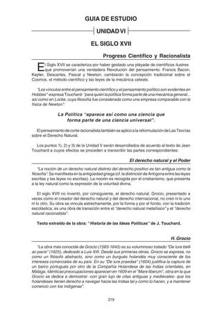 279
GUIA DE ESTUDIO
UNIDADVI
EL SIGLO XVII
Progreso Científico y Racionalista
El Siglo XVII se caracteriza por haber gestado una pléyade de científicos ilustres
que promoverían una verdadera Revolución del pensamiento. Francis Bacon,
Kepler, Descartes, Pascal y Newton, cambiarán la concepción tradicional sobre el
Cosmos, el método científico y las leyes de la mecánica celeste.
“Los vínculos entre el pensamiento científico y el pensamiento político son evidentes en
Hobbes”-expresaTouchard-“paraquienlapolíticaformapartedeunamecánicageneral...
así como en Locke, cuya filosofía fue considerada como una empresa comparable con la
física de Newton”:
La Política “aparece así como una ciencia que
forma parte de una ciencia universal”.
ElpensamientodecorteracionalistatambiénseaplicóalareformulacióndeLasTeorías
sobre el Derecho Natural.
Los puntos 1), 2) y 3) de la Unidad V serán desarrollados de acuerdo al texto de Jean
Touchard a cuyos efectos se proceden a transcribir las partes correspondientes:
El derecho natural y el Poder
“La noción de un derecho natural distinto del derecho positivo es tan antigua como la
filosofía".Semanifiestaenlaantigüedadgriega(cf.ladistincióndeAntígonaentrelasleyes
escritas y las leyes no escritas). La noción es recogida por el cristianismo, que presenta
a la ley natural como la expresión de la voluntad divina.
El siglo XVII no inventó, por consiguiente, el derecho natural. Grocio, presentado a
veces como el creador del derecho natural y del derecho internacional, no creó ni lo uno
ni lo otro. Su obra se vincula estrechamente, por la forma y por el fondo, con la tradición
escolástica; es una obra de transición entre el “derecho natural metafísico” y el “derecho
natural racionalista”.
Texto extraído de la obra: “Historia de las Ideas Políticas” de J. Touchard.
H. Grocio
“La obra más conocida de Grocio (1583-1645) es su voluminoso tratado "De Iure belli
ac pacis" (1625), dedicado a Luis XIII. Desde sus primeras obras, Grocio se expresa, no
como un filósofo abstracto, sino como un burgués holandés muy consciente de los
intereses comerciales de su país. En su "De iure praedae" (1604) justifica la captura de
un barco portugués por otro de la Compañía Holandesa de las Indias orientales, en
Málaga. Idénticas preocupaciones aparecen en 1609 en el "Mare liberum", obra en la que
Grocio se dedica a demostrar -con gran lujo de citas antiguas y medievales- que los
holandeses tienen derecho a navegar hacia las Indias tal y como lo hacen, y a mantener
comercio con los indígenas”.
 