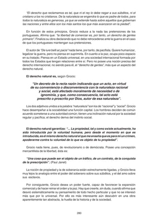 280
“El derecho que reclamamos es tal, que ni el rey lo debe negar a sus súbditos, ni el
cristiano a los no cristianos. De la naturaleza se engendra lo que es padre de todos, para
todos la naturaleza es generosa, ya que se extiende hasta sobre aquellos que gobiernan
las naciones y entre ellos son los más santos los que más avanzaron en la piedad”.
En función de estos principios, Grocio reduce a la nada las pretensiones de los
portugueses. Afirma que: “la libertad de comerciar es, por tanto, un derecho de gentes
primario”. Finaliza su obra declarando que no debe retrocederse ante la guerra en el caso
de que los portugueses mantengan sus pretensiones.
El autor de "De iure belli ac pacis" nada tiene, por tanto, de pacifista. Quiere humanizar,
legalizar la guerra, pero no piensa en suprimirla. En cuanto a la paz, ocupa poco espacio
en su tratado. Piensa en un Estado universal, en una sociedad internacional formada por
todos los Estados que tengan relaciones entre sí. Pero no posee una noción precisa del
derecho internacional, no siendo para él, el “derecho de gentes”, más que un aspecto del
derecho natural.
El derecho natural es, según Grocio:
"Un decreto de la recta razón indicando que un acto, en virtud
de su conveniencia o disconveniencia con la naturaleza racional
y social, está afectado moralmente de necesidad o de
ignominia, y que, como consecuencia, tal acto está
prescrito o proscrito por Dios, autor de esa naturaleza”.
Los dos adjetivos unidos a la palabra “naturaleza” son los de “racional”y “social”. Grocio
hace desempeñar a la sociabilidad una función capital. Los hombres deciden de común
acuerdo someterse a una autoridad común; tienen una inclinación natural por la sociedad
regular y pacífica; el derecho deriva del instinto social.
El derecho natural garantiza: “... La propiedad, tal y como existe actualmente, ha
sido introducida por la voluntad humana, pero desde el momento en que es
introducida,eselmismoderechonaturalelquemeenseñaqueesparamíuncrimen,
apoderarme contra tu voluntad de lo que es objeto de tu propiedad”.
Grocio nada tiene, pues, de revolucionario o de demócrata. Posee una concepción
mercantilista de la libertad, ésta es:
“Una cosa que puede ser el objeto de un tráfico, de un contrato, de la conquista
de la prescripción”. (Paul Janet)
La noción de propiedad y la de soberanía están estrechamente ligadas, y Grocio lleva
muy lejos la analogía entre el poder del soberano sobre sus súbditos, y el del amo sobre
sus esclavos.
Por consiguiente, Grocio desea un poder fuerte, capaz de favorecer la expansión
comercial y de hacer reinar el orden y la paz. Hay que creerle, sin duda, cuando afirma que
desvió sistemáticamente su pensamiento de todo hecho particular y que no se interesó
más que por lo universal. Por ello es más interesante aún descubrir en una obra
aparentemente tan abstracta, la huella de la historia y de la sociedad.
 