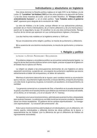 281
Individualismo y absolutismo en Inglaterra
Dos obras dominan la filosofía política inglesa en el siglo XVII: la de Hobbes y la de
Locke. El "Leviathan" de Hobbes (1651) es dos años posterior a la ejecución de Carlos
I y las dos obras maestras de Locke -una en el orden filosófico-, El "Ensayo sobre el
entendimiento humano", y -en el orden político- "Los Tratados sobre el gobierno
civil", aparecen poco después de la revolución de 1688.
La obra de Hobbes y la de Locke, aunque difieran en sus aplicaciones prácticas,
proceden de un mismo individualismo, de un mismo utilitarismo y de una misma preocu-
pación por la seguridad y la paz. El Leviathan no es una obra contracorriente. Recoge
muchos de los temas que aparecen en sus contemporáneos ingleses y franceses.
Los dos hechos más notables en la Inglaterra anterior a 1649 son:
1) Las vinculaciones entre religión y política, la mezcla de puritanismo y utilitarismo.
2) La ausencia de una doctrina revolucionaria, la mezcla de oportunismo y conserva-
durismo.
1. Religión y política
LA IGLESIA Y EL ESTADO. RACIONALISMO Y SECULARIZACION
El problema religioso y el problema político se encuentran estrechamente ligados. La
mayoría de las discusiones políticas tienen como objeto, precisar el papel de la Iglesia en
el Estado tras la ruptura con Roma.
La religión se adapta a las preocupaciones dominantes de una Inglaterra en plena
expansión económica, surgiendo así, una especie de puritanismo capitalista que asocia
estrechamente el deber de enriquecerse y el deber de salvación.
Mientras el calvinismo desconfía de la riqueza -pero condena menos su acumulación
que su mal uso-, el puritanismo inglés reconcilia, e incluso identifica, el espíritu de empresa
y la vida moral, la ganancia y la gracia, la inversión y el ascetismo, el enriquecimiento y la
santidad:
“La ganancia comercial es un presente de Dios, el beneficio es la prueba temporal de
la gracia; el puritano es el asceta práctico que obtiene sus victorias en el campo de batalla,
en la oficina, en el mercado, y no en el claustro” (R. H. Tawney).
Así aparece una nueva moral económica, optimista para quienes triunfan y despiadada
para quienes fracasan. La pobreza es una falta moral que es preciso condenar. Aparecen
obras con títulos reveladores: "El gobierno de los campos espiritualizados", "La navega-
ción espiritualizada", "La vocación del comerciante", etc.
Esta nueva moral económica está fundada en el individualismo y en el utilitarismo. Un
mismo espíritu individualista y utilitarista domina las obras políticas de la época, y
especialmente las de Hobbes. (con la diferencia de que el utilitarismo de Hobbes es
rigurosamente racionalista)
 
