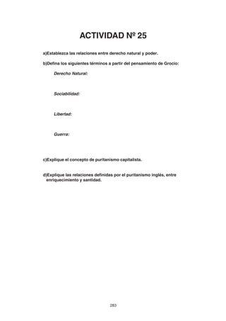 283
a)Establezca las relaciones entre derecho natural y poder.
b)Defina los siguientes términos a partir del pensamiento de Grocio:
Derecho Natural:
Sociabilidad:
Libertad:
Guerra:
c)Explique el concepto de puritanismo capitalista.
d)Explique las relaciones definidas por el puritanismo inglés, entre
enriquecimiento y santidad.
ACTIVIDAD Nº 25
 