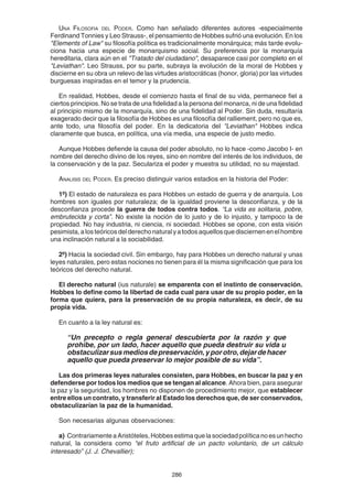 286
UNA FILOSOFIA DEL PODER. Como han señalado diferentes autores -especialmente
Ferdinand Tonnies y Leo Strauss-, el pensamiento de Hobbes sufrió una evolución. En los
"Elements of Law" su filosofía política es tradicionalmente monárquica; más tarde evolu-
ciona hacia una especie de monarquismo social. Su preferencia por la monarquía
hereditaria, clara aún en el "Tratado del ciudadano", desaparece casi por completo en el
"Leviathan". Leo Strauss, por su parte, subraya la evolución de la moral de Hobbes y
discierne en su obra un relevo de las virtudes aristocráticas (honor, gloria) por las virtudes
burguesas inspiradas en el temor y la prudencia.
En realidad, Hobbes, desde el comienzo hasta el final de su vida, permanece fiel a
ciertos principios. No se trata de una fidelidad a la persona del monarca, ni de una fidelidad
al principio mismo de la monarquía, sino de una fidelidad al Poder. Sin duda, resultaría
exagerado decir que la filosofía de Hobbes es una filosofía del ralliement, pero no que es,
ante todo, una filosofía del poder. En la dedicatoria del "Leviathan" Hobbes indica
claramente que busca, en política, una vía media, una especie de justo medio.
Aunque Hobbes defiende la causa del poder absoluto, no lo hace -como Jacobo I- en
nombre del derecho divino de los reyes, sino en nombre del interés de los individuos, de
la conservación y de la paz. Seculariza el poder y muestra su utilidad, no su majestad.
ANALISIS DEL PODER. Es preciso distinguir varios estadios en la historia del Poder:
1º) El estado de naturaleza es para Hobbes un estado de guerra y de anarquía. Los
hombres son iguales por naturaleza; de la igualdad proviene la desconfianza, y de la
desconfianza procede la guerra de todos contra todos. “La vida es solitaria, pobre,
embrutecida y corta”. No existe la noción de lo justo y de lo injusto, y tampoco la de
propiedad. No hay industria, ni ciencia, ni sociedad. Hobbes se opone, con esta visión
pesimista,alosteóricosdelderechonaturalyatodosaquellosquedisciernenenelhombre
una inclinación natural a la sociabilidad.
2º) Hacia la sociedad civil. Sin embargo, hay para Hobbes un derecho natural y unas
leyes naturales, pero estas nociones no tienen para él la misma significación que para los
teóricos del derecho natural.
El derecho natural (ius naturale) se emparenta con el instinto de conservación.
Hobbes lo define como la libertad de cada cual para usar de su propio poder, en la
forma que quiera, para la preservación de su propia naturaleza, es decir, de su
propia vida.
En cuanto a la ley natural es:
“Un precepto o regla general descubierta por la razón y que
prohibe, por un lado, hacer aquello que pueda destruir su vida u
obstaculizarsusmediosdepreservación,yporotro,dejardehacer
aquello que pueda preservar lo mejor posible de su vida”.
Las dos primeras leyes naturales consisten, para Hobbes, en buscar la paz y en
defenderse por todos los medios que se tengan al alcance. Ahora bien, para asegurar
la paz y la seguridad, los hombres no disponen de procedimiento mejor, que establecer
entre ellos un contrato, y transferir al Estado los derechos que, de ser conservados,
obstaculizarían la paz de la humanidad.
Son necesarias algunas observaciones:
a) ContrariamenteaAristóteles,Hobbesestimaquelasociedadpolíticanoesunhecho
natural, la considera como “el fruto artificial de un pacto voluntario, de un cálculo
interesado” (J. J. Chevallier);
 
