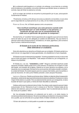 287
b) La soberanía está basada en un contrato; sin embargo, no se trata de un contrato
entre el soberano y los súbditos, sino entre individuos que deciden darse un soberano. El
contrato, lejos de limitar la soberanía, la funda.
c) En el origen del contrato se encuentra la preocupación por la paz, preocupación
fundamental en Hobbes:
“Finalmente, el motivo y el fin del que renuncia a su derecho o lo transfiere, no son otros
que la seguridad de su propia persona en su vida y en los medios de preservarla”.
PODER DEL ESTADO. Así, el Estado aparece como una persona:
“Una multitud constituye una sola persona cuando está
representada por un solo hombre o una persona, a
condición de que sea con el consentimiento de
cada uno en particular de quienes la componen”.
De esta forma, el "Leviathan" tiene la apariencia de un gigante cuya carne es la misma
carne de todos los que le han delegado el cuidado de defenderlos. Hay que llamar la
atención sobre este antropomorfismo: el Estado es, sin duda, gigantesco, pero conserva
figura humana, relativamente benigna.
El Estado es la suma de los intereses particulares.
Debe defenderse al ciudadano.
Este sólo abandona sus derechos al Estado para ser protegido. El Estado perdería su
razón de ser si la seguridad no fuese garantizada, si la obediencia no fuera respetada.
ElEstadoesquienfundamentalapropiedad:“Vuestrapropiedadnoestalynoduramás
que en tanto que place a la República”. Todo ataque al Estado es, por consiguiente, un
ataque a la propiedad.
El Estado es, a la vez, “eclesiástico y civil”. Ninguna autoridad espiritual puede
oponerse al Estado. Nadie puede servir a dos señores. El soberano es el órgano no sólo
del Estado, sino también de la Iglesia. Ostenta en la mano derecha una espada y en la
izquierda una cruz episcopal. De esta forma se encuentran afirmados el poder y también,
la unidad del Estado. No existe espacio para los cuerpos intermedios, para los partidos o
para las facciones. En este punto Hobbes precede a Jean-Jacques Rousseau.
LIMITES DE LA SOBERANIA.Desdesusprimerasobras,Hobbesnodejadecriticarlaseparación
depoderes,sosteniendovigorosamentelatesisdelasoberaníaabsoluta.Elsoberanonotiene
ningún límite exterior a su poder. Pero es soberanamente racional, por consiguiente, no tiene
el poder de hacer lo que quiera, a menos de hacer discutible su soberanía.
Hobbes estima que la soberanía tiene límites. Sus ideas a este respecto parecen haber
evolucionado. En los "Elements of Law" e incluso en el "De Cive", Hobbes habla de los
deberes del soberano, pero en el Leviathan la palabra “duty” es abandonada las más de
las veces por la palabra “office”.
Así, las principales limitaciones a la soberanía son la razón y, en cierta manera, la
concienciaprofesionaldelsoberano.Noseríarazonablequeelsoberanonobuscaraelinterés
de su pueblo, que se confunde con su propio interés. El deber coincide con la utilidad:
“El bien del soberano y el del pueblo no pueden ser separados”.
 