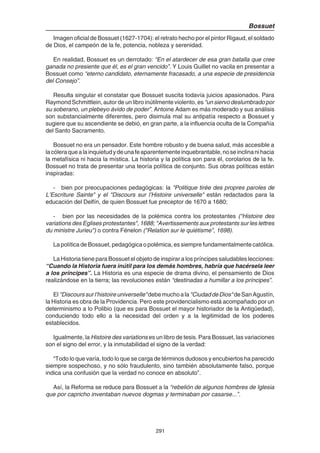 291
Bossuet
Imagen oficial de Bossuet (1627-1704): el retrato hecho por el pintor Rigaud, el soldado
de Dios, el campeón de la fe, potencia, nobleza y serenidad.
En realidad, Bossuet es un derrotado: “En el atardecer de esa gran batalla que cree
ganada no presiente que él, es el gran vencido”. Y Louis Guillet no vacila en presentar a
Bossuet como “eterno candidato, eternamente fracasado, a una especie de presidencia
del Consejo”.
Resulta singular el constatar que Bossuet suscita todavía juicios apasionados. Para
Raymond Schmittlein, autor de un libro inútilmente violento, es “un siervo deslumbrado por
su soberano, un plebeyo ávido de poder”. Antoine Adam es más moderado y sus análisis
son substancialmente diferentes, pero disimula mal su antipatía respecto a Bossuet y
sugiere que su ascendiente se debió, en gran parte, a la influencia oculta de la Compañía
del Santo Sacramento.
Bossuet no era un pensador. Este hombre robusto y de buena salud, más accesible a
lacóleraquealainquietudydeunafeaparentementeinquebrantable,noseinclinanihacia
la metafísica ni hacia la mística. La historia y la política son para él, corolarios de la fe.
Bossuet no trata de presentar una teoría política de conjunto. Sus obras políticas están
inspiradas:
- bien por preocupaciones pedagógicas: la "Politique tirée des propres paroles de
L’Escriture Sainte" y el "Discours sur l’Histoire universelle" están redactados para la
educación del Delfín, de quien Bossuet fue preceptor de 1670 a 1680;
- bien por las necesidades de la polémica contra los protestantes ("Histoire des
variations des Eglises protestantes", 1688; "Avertissements aux protestants sur les lettres
du ministre Jurieu") o contra Fénelon ("Relation sur le quiétisme", 1698).
La política de Bossuet, pedagógica o polémica, es siempre fundamentalmente católica.
La Historia tiene para Bossuet el objeto de inspirar a los príncipes saludables lecciones:
“Cuando la Historia fuera inútil para los demás hombres, habría que hacérsela leer
a los príncipes”. La Historia es una especie de drama divino, el pensamiento de Dios
realizándose en la tierra; las revoluciones están “destinadas a humillar a los príncipes”.
El "Discourssurl’histoireuniverselle"debemuchoala"CiudaddeDios"deSanAgustín,
la Historia es obra de la Providencia. Pero este providencialismo está acompañado por un
determinismo a lo Polibio (que es para Bossuet el mayor historiador de la Antigüedad),
conduciendo todo ello a la necesidad del orden y a la legitimidad de los poderes
establecidos.
Igualmente, la Histoire des variations es un libro de tesis. Para Bossuet, las variaciones
son el signo del error, y la inmutabilidad el signo de la verdad:
“Todo lo que varía, todo lo que se carga de términos dudosos y encubiertos ha parecido
siempre sospechoso, y no sólo fraudulento, sino también absolutamente falso, porque
indica una confusión que la verdad no conoce en absoluto”.
Así, la Reforma se reduce para Bossuet a la “rebelión de algunos hombres de Iglesia
que por capricho inventaban nuevos dogmas y terminaban por casarse...”.
 
