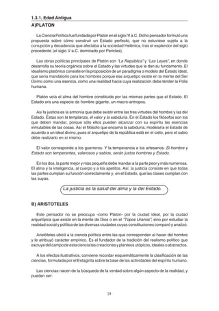 31
1.3.1. Edad Antigua
A)PLATON
LaCienciaPolíticafuefundadaporPlatónenelsigloIVa.C.Dichopensadorformulóuna
propuesta sobre cómo construir un Estado perfecto, que no estuviese sujeto a la
corrupción y decadencia que afectaba a la sociedad Helénica, tras el esplendor del siglo
precedente (el siglo V a.C. dominado por Pericles).
Las obras políticas principales de Platón son “La República” y “Las Leyes”, en donde
desarrolla su teoría orgánica sobre el Estado y las virtudes que le dan su fundamento. El
idealismo platónico consiste en la proposición de un paradigma o modelo del Estado ideal,
que sería mandatorio para los hombres porque ese arquetipo existe en la mente del Ser
Divino como una esencia, como una realidad hacia cuya realización debe tender la Polis
humana.
Platón veía el alma del hombre constituida por las mismas partes que el Estado. El
Estado era una especie de hombre gigante, un macro-antropos.
Así la justicia es la armonía que debe existir entre las tres virtudes del hombre y las del
Estado. Estas son la templanza, el valor y la sabiduría. En el Estado los filósofos son los
que deben mandar, porque sólo ellos pueden alcanzar con su espíritu las esencias
inmutables de las cosas. Así el filósofo que encarna la sabiduría, modelaría el Estado de
acuerdo a un ideal divino, pues el arquetipo de la república está en el cielo, pero el sabio
debe realizarlo en sí mismo.
El valor corresponde a los guerreros. Y la temperancia a los artesanos. Si hombre y
Estado son temperantes, valerosos y sabios, serán justos hombres y Estado.
En los dos, la parte mejor y más pequeña debe mandar a la parte peor y más numerosa.
El alma y la inteligencia, al cuerpo y a los apetitos. Así, la justicia consiste en que todas
las partes cumplan su función correctamente y, en el Estado, que las clases cumplan con
las suyas.
La justicia es la salud del alma y la del Estado.
B) ARISTOTELES
Este pensador no se preocupa -como Platón- por la ciudad ideal, por la ciudad
arquetípica que existe en la mente de Dios o en el “Topos Uranos”; sino por estudiar la
realidad social y política de las diversas ciudades cuyas constituciones comparó y analizó.
Aristóteles ubicó a la ciencia política entre las que corresponden al hacer del hombre
y le atribuyó carácter empírico. Es el fundador de la tradición del realismo político que
excluyedelcampodeestaciencialascreacionesyplanteosutópicos,idealesoabstractos.
A los efectos ilustrativos, conviene recordar esquemáticamente la clasificación de las
ciencias, formulada por el Estagirita sobre la base de las actividades del espíritu humano.
Las ciencias nacen de la búsqueda de la verdad sobre algún aspecto de la realidad, y
pueden ser:
 