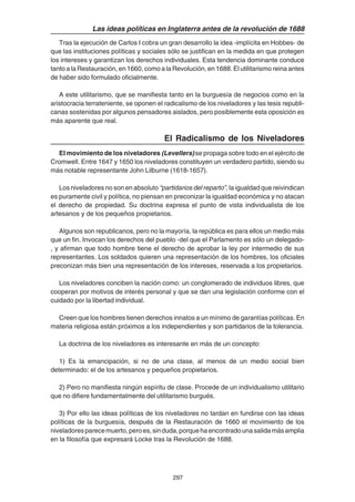 297
Las ideas políticas en Inglaterra antes de la revolución de 1688
Tras la ejecución de Carlos I cobra un gran desarrollo la idea -implícita en Hobbes- de
que las instituciones políticas y sociales sólo se justifican en la medida en que protegen
los intereses y garantizan los derechos individuales. Esta tendencia dominante conduce
tanto a la Restauración, en 1660, como a la Revolución, en 1688. El utilitarismo reina antes
de haber sido formulado oficialmente.
A este utilitarismo, que se manifiesta tanto en la burguesía de negocios como en la
aristocracia terrateniente, se oponen el radicalismo de los niveladores y las tesis republi-
canas sostenidas por algunos pensadores aislados, pero posiblemente esta oposición es
más aparente que real.
El Radicalismo de los Niveladores
El movimiento de los niveladores (Levellers) se propaga sobre todo en el ejército de
Cromwell. Entre 1647 y 1650 los niveladores constituyen un verdadero partido, siendo su
más notable representante John Lilburne (1618-1657).
Los niveladores no son en absoluto “partidarios del reparto”, la igualdad que reivindican
es puramente civil y política, no piensan en preconizar la igualdad económica y no atacan
el derecho de propiedad. Su doctrina expresa el punto de vista individualista de los
artesanos y de los pequeños propietarios.
Algunos son republicanos, pero no la mayoría, la república es para ellos un medio más
que un fin. Invocan los derechos del pueblo -del que el Parlamento es sólo un delegado-
, y afirman que todo hombre tiene el derecho de aprobar la ley por intermedio de sus
representantes. Los soldados quieren una representación de los hombres, los oficiales
preconizan más bien una representación de los intereses, reservada a los propietarios.
Los niveladores conciben la nación como: un conglomerado de individuos libres, que
cooperan por motivos de interés personal y que se dan una legislación conforme con el
cuidado por la libertad individual.
Creen que los hombres tienen derechos innatos a un mínimo de garantías políticas. En
materia religiosa están próximos a los independientes y son partidarios de la tolerancia.
La doctrina de los niveladores es interesante en más de un concepto:
1) Es la emancipación, si no de una clase, al menos de un medio social bien
determinado: el de los artesanos y pequeños propietarios.
2) Pero no manifiesta ningún espíritu de clase. Procede de un individualismo utilitario
que no difiere fundamentalmente del utilitarismo burgués.
3) Por ello las ideas políticas de los niveladores no tardan en fundirse con las ideas
políticas de la burguesía, después de la Restauración de 1660 el movimiento de los
niveladoresparecemuerto,peroes,sinduda,porquehaencontradounasalidamásamplia
en la filosofía que expresará Locke tras la Revolución de 1688.
 