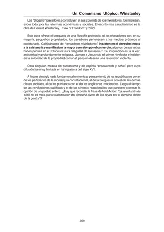 298
Un Comunismo Utópico: Winstanley
Los "Diggers" (cavadores)constituyen el ala izquierda de los niveladores. Se interesan,
sobre todo, por las reformas económicas y sociales. El escrito más característico es la
obra de Gerard Winstanley, "Law of Freedom" (1652).
Esta obra ofrece el bosquejo de una filosofía proletaria; si los niveladores son, en su
mayoría, pequeños propietarios, los cavadores pertenecen a los medios próximos al
proletariado. Calificándose de “verdaderos niveladores”, insisten en el derecho innato
a la existencia y manifiestan la mayor aversión por el comercio; algunos de sus textos
hacen pensar en el "Discours sur L’inégalité de Rousseau". Su inspiración es, a la vez,
anticlerical y profundamente religiosa. Llaman a Jesucristo el primer nivelador e insisten
en la autoridad de la propiedad comunal, pero no desean una revolución violenta.
Obra singular, mezcla de puritanismo y de espíritu “precuarenta y ocho”, pero cuya
difusión fue muy limitada en la Inglaterra del siglo XVII.
A finales de siglo nada fundamental enfrenta al pensamiento de los republicanos con el
de los partidarios de la monarquía constitucional, al de la burguesía con el de las demás
clases sociales, al de los puritanos con el de los anglicanos moderados. Llega el tiempo
de las revoluciones pacíficas y el de las síntesis reaccionales que parecen expresar la
opinión de un pueblo entero. ¿Hay que recordar la frase de lord Acton: “La revolución de
1688 no es más que la substitución del derecho divino de los reyes por el derecho divino
de la gentry”?
 