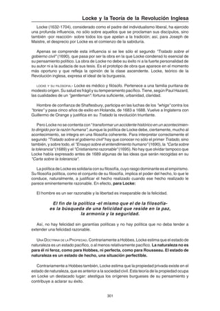 301
Locke y la Teoría de la Revolución Inglesa
Locke (1632-1704), considerado como el padre del individualismo liberal, ha ejercido
una profunda influencia, no sólo sobre aquellos que se proclaman sus discípulos, sino
también -por reacción- sobre todos los que apelan a la tradición; así, para Joseph de
Maistre, el desprecio por Locke es el comienzo de la sabiduría.
Apenas se comprende esta influencia si se lee sólo el segundo "Tratado sobre el
gobierno civil" (1690), que pasa por ser la obra en la que Locke condensó lo esencial de
su pensamiento político. La obra de Locke no debe su éxito ni a la fuerte personalidad de
su autor ni a la audacia de sus tesis. Es el prototipo de obra que aparece en el momento
más oportuno y que refleja la opinión de la clase ascendente. Locke, teórico de la
Revolución inglesa, expresa el ideal de la burguesía.
LOCKE Y SU FILOSOFIA.- Locke es médico y filósofo. Pertenece a una familia puritana de
modesto origen. Su salud es frágil y su temperamento pacífico. Tiene, según Paul Hazard,
las cualidades de un "gentleman": fortuna suficiente, urbanidad, claridad.
Hombre de confianza de Shaftesbury, participa en las luchas de los "whigs" contra los
"tories" y pasa cinco años de exilio en Holanda, de 1683 a 1688. Vuelve a Inglaterra con
Guillermo de Orange y justifica en su Tratado la revolución triunfante.
Pero Locke no se contenta con “transformar un accidente histórico en un acontecimien-
to dirigido por la razón humana”; aunque la política de Locke debe, ciertamente, mucho al
acontecimiento, se integra en una filosofía coherente. Para interpretar correctamente el
segundo "Tratado sobre el gobierno civil" hay que conocer no sólo el primer Tratado, sino
también, y sobre todo, el "Ensayo sobre el entendimiento humano" (1690), la "Carta sobre
la tolerancia" (1689) y el "Cristianismo razonable" (1695). No hay que olvidar tampoco que
Locke había expresado antes de 1689 algunas de las ideas que serán recogidas en su
"Carta sobre la tolerancia".
La política de Locke es solidaria con su filosofía, cuyo rasgo dominante es el empirismo.
Su filosofía política, como el conjunto de su filosofía, implica el poder del hecho, lo que le
conduce, naturalmente, a justificar el hecho realizado cuando ese hecho realizado le
parece eminentemente razonable. En efecto, para Locke:
El hombre es un ser razonable y la libertad es inseparable de la felicidad.
El fin de la política -el mismo que el de la filosofía-
es la búsqueda de una felicidad que reside en la paz,
la armonía y la seguridad.
Así, no hay felicidad sin garantías políticas y no hay política que no deba tender a
extender una felicidad razonable.
UNA DOCTRINA DE LA PROPIEDAD. Contrariamente a Hobbes, Locke estima que el estado de
naturaleza es un estado pacífico, o al menos relativamente pacífico. La naturaleza no es
para él ni feroz, como para Hobbes, ni perfecta, como para Rousseau. El estado de
naturaleza es un estado de hecho, una situación perfectible.
Contrariamente a Hobbes también, Locke estima que la propiedad privada existe en el
estado de naturaleza, que es anterior a la sociedad civil. Esta teoría de la propiedad ocupa
en Locke un destacado lugar: atestigua los orígenes burgueses de su pensamiento y
contribuye a aclarar su éxito.
 