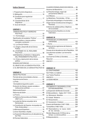 5
Indice General
I. Programa de la Asignatura......................... 9
II. Bibliografía ............................................. 16
III. Condición para regularizar
la materia ............................................... 17
IV. Características de la
Asignatura ............................................. 17
V. Guía de Estudio ..................................... 23
UNIDAD I
CIENCIA POLITICA Y DERECHO
POLITICO .............................................. 23
1.1.Terminología ........................................ 23
Significados de la palabra “Política” ............ 24
Derecho político y ciencia política:
concepto y evolución ............................. 26
1.2. La Ciencia Política ............................... 26
1.3. Origen y desarrollo de la Ciencia
Política .................................................. 28
EL UTOPISMO VS. EL REALISMO
POLITICO .............................................. 38
VERTIENTES UTOPISTA Y REALISTA
DEL PENSAMIENTO POLITICO ........... 43
1.4. Crisis y destrucción de la ciencia
política ................................................... 43
EDADESHISTORICAS .............................. 43
EL OBJETO DE LA CIENCIA POLITICA .... 48
3. EL METODO DE LA CIENCIA POLITICA 52
UNIDAD II
IDEAS POLITICAS ..................................... 57
Período de las comunidades urbanas.......... 61
Importancia de Grecia ................................. 62
La Polis....................................................... 63
1)Completeelsiguientecuadro: .................. 65
Evolución de Atenas: grupos sociales e
instituciones políticas ............................ 67
ReformadeDracon ..................................... 67
Reformas de Solón ..................................... 68
LaTiranía.................................................... 69
La Reforma Democrática de Efialtes
(462/1a.C.) ............................................ 70
La ciudad de Atenas arquetipo de la
Democracia............................................ 73
La Constitución de Esparta: el arquetipo de
Polis Aristocrática .................................. 74
LaMonarquíaEspartana ............................. 75
La Gran Asamblea o Apella......................... 76
La Expansión Macedónica y la decadencia de
las Polis ................................................. 77
El Período Helenístico ................................ 78
CUADROCRONOLOGICODEGRECIA ..... 84
Ascenso de Macedonia............................... 86
La Filosofía Griega: origen del
pensamientoreflexivo ............................ 87
Los Milesios................................................ 88
La Metafísica. Parménides - El Ser ............ 90
El período antropológico o humanístico....... 95
Origen de las Constituciones Griegas y
Romanas ............................................. 109
Criterios de calidad política: Objetivos
de la sociedad...................................... 112
El pensamiento filosófico en el orbe
helenístico ........................................... 117
UNIDAD III
PERIODO DE LA COMUNIDAD
UNIVERSAL ........................................ 125
1. Roma .................................................... 125
Historia de los regímenes de Gobierno
deRoma .............................................. 131
Causas de la decadencia de la República . 133
Las reformas sociales: Los hermanos
Graco ................................................... 135
Las Guerras Civiles (o Sociales) ............... 136
Resumen .................................................. 141
ANEXO I................................................... 143
UNIDAD IV
EL CRISTIANISMO .................................. 163
San Pablo y La Iglesia .............................. 163
Los Textos Paulinos ................................. 164
ANEXO II.................................................. 169
LA EDAD MEDIA ...................................... 189
UNIDAD V
NACIMIENTO Y DESARROLLO DEL
ESTADOMODERNO........................... 225
La Expansión del Mundo Conocido ........... 227
El Mercantilismo - Siglos XVI Y XVII ........ 228
La Monarquía Absoluta ........................... 229
El Estado Moderno ................................. 231
El Renacimiento....................................... 232
El Humanismo Cristiano ......................... 236
ErasmodeRotterdam(1467-1536) ............ 236
TomásMoro(1480-1535) .......................... 237
El Racionalismo y la nueva visión
de las ciencias................................... 239
Nicolás Maquiavelo: El Ethos de su
tiempo. La ciencia política ................... 243
El Maquiavelismo...................................... 251
 