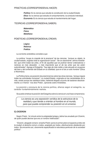 32
PRACTICAS:(CORRESPONDENALHACER)
Política: Es la ciencia que estudia la constitución de la ciudad Estado
Etica: Es la ciencia que estudia el comportamiento, la conducta individual.
Economía: Es la ciencia que estudia el mantenimiento del hogar.
TEORICAS:(CORRESPONDENALSABER):
Matemática
Física
Metafísica
POIETICAS:(CORRESPONDENALCREAR)
Lógica
Retórica
Poética
La corriente aristotélica considera que:
La política “ocupa la cúspide de la jerarquía” de las ciencias, “porque su objeto, la
ciudad-estado, engloba toda la organización social”. “Se ve claramente -afirma Aristóte-
les- que entre todas las artes, el fin de aquellas que se podrían llamar ordenadoras o
rectoras es más deseable o más importante que el de las artes que les están
subordinadas”. Agrega el Estagirita: "hay algo de más noble y más elevado en ocuparse
del bien y del contenido del Estado en su totalidad, que en el de un sólo hombre" (Etica
a Nicómaco).
La Política tiene una posición de preeminencia sobre las otras ciencias, “porque regula
todas las actividades humanas”. La ciudad-Estado, originada en las necesidades de la
vida, existe porque las satisface todas, habiendo llegado al punto de bastarse absoluta-
mente a sí misma” -nos dice Prelot-, opinando sobre Aristóteles.
La posición y jerarquía de la ciencia política, afianza según el estagirita, su
carácter fundamentalmente realista.
Se puede sintetizar la posición del Estagirita sobre la ciencia en una frase comprensiva:
La ciencia es una exposición verídica de la estructura de la
realidad y que tiende a orientar al hombre en el mundo,
para que pueda comprender su posición en el universo.
C) CICERON
Según Prelot, “el vínculo entre la antigüedad griega y latina fue anudado por Cicerón,
de quien puede decirse que era un romano helenizado”.
“Cicerón, abogado romano -enseña Prelot- pone en primer plano el aspecto jurídico de
la ciudad: el derecho común a todos, aceptado por todos, efectivamente obedecido por
todos. Se encuentra así, claramente especificada la naturaleza particular de la sociedad
política”.
 