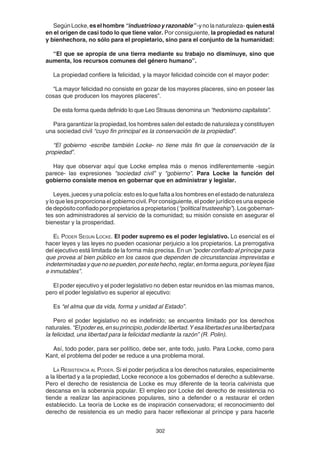 302
SegúnLocke,eselhombre“industriosoyrazonable”-ynolanaturaleza- quienestá
en el origen de casi todo lo que tiene valor. Por consiguiente, la propiedad es natural
y bienhechora, no sólo para el propietario, sino para el conjunto de la humanidad:
“El que se apropia de una tierra mediante su trabajo no disminuye, sino que
aumenta, los recursos comunes del género humano”.
La propiedad confiere la felicidad, y la mayor felicidad coincide con el mayor poder:
“La mayor felicidad no consiste en gozar de los mayores placeres, sino en poseer las
cosas que producen los mayores placeres”.
De esta forma queda definido lo que Leo Strauss denomina un “hedonismo capitalista”.
Para garantizar la propiedad, los hombres salen del estado de naturaleza y constituyen
una sociedad civil “cuyo fin principal es la conservación de la propiedad”.
“El gobierno -escribe también Locke- no tiene más fin que la conservación de la
propiedad”.
Hay que observar aquí que Locke emplea más o menos indiferentemente -según
parece- las expresiones “sociedad civil” y “gobierno”. Para Locke la función del
gobierno consiste menos en gobernar que en administrar y legislar.
Leyes, jueces y una policía: esto es lo que falta a los hombres en el estado de naturaleza
y lo que les proporciona el gobierno civil. Por consiguiente, el poder jurídico es una especie
de depósito confiado por propietarios a propietarios (“political trusteeship”). Los gobernan-
tes son administradores al servicio de la comunidad; su misión consiste en asegurar el
bienestar y la prosperidad.
EL PODER SEGUN LOCKE. El poder supremo es el poder legislativo. Lo esencial es el
hacer leyes y las leyes no pueden ocasionar perjuicio a los propietarios. La prerrogativa
del ejecutivo está limitada de la forma más precisa. En un “poder confiado al príncipe para
que provea al bien público en los casos que dependen de circunstancias imprevistas e
indeterminadasyquenosepueden,porestehecho,reglar,enformasegura,porleyesfijas
e inmutables”.
El poder ejecutivo y el poder legislativo no deben estar reunidos en las mismas manos,
pero el poder legislativo es superior al ejecutivo:
Es “el alma que da vida, forma y unidad al Estado”.
Pero el poder legislativo no es indefinido; se encuentra limitado por los derechos
naturales. “Elpoderes,ensuprincipio,poderdelibertad.Yesalibertadesunalibertadpara
la felicidad, una libertad para la felicidad mediante la razón” (R. Polin).
Así, todo poder, para ser político, debe ser, ante todo, justo. Para Locke, como para
Kant, el problema del poder se reduce a una problema moral.
LA RESISTENCIA AL PODER. Si el poder perjudica a los derechos naturales, especialmente
a la libertad y a la propiedad, Locke reconoce a los gobernados el derecho a sublevarse.
Pero el derecho de resistencia de Locke es muy diferente de la teoría calvinista que
descansa en la soberanía popular. El empleo por Locke del derecho de resistencia no
tiende a realizar las aspiraciones populares, sino a defender o a restaurar el orden
establecido. La teoría de Locke es de inspiración conservadora; el reconocimiento del
derecho de resistencia es un medio para hacer reflexionar al príncipe y para hacerle
 