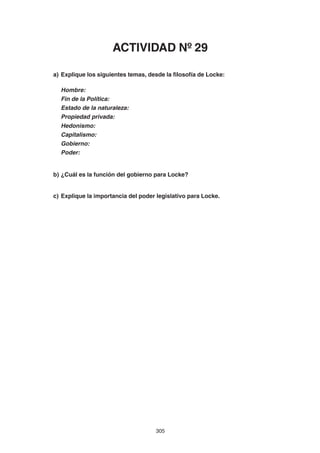 305
a) Explique los siguientes temas, desde la filosofía de Locke:
Hombre:
Fin de la Política:
Estado de la naturaleza:
Propiedad privada:
Hedonismo:
Capitalismo:
Gobierno:
Poder:
b) ¿Cuál es la función del gobierno para Locke?
c) Explique la importancia del poder legislativo para Locke.
ACTIVIDAD Nº 29
 
