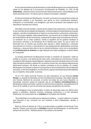 311
EnlascoloniasbritánicasdeNorteamérica,laobradeMontesquieufueconstantemente
citada en los debates de la Convención Constituyente de Filadelfia, en 1787. En El
Federalista, -catecismo de los revolucionarios hispanoamericanos- James Madison ya lo
había bautizado como “el oráculo que es siempre consultado y alabado”.
El binomio formado por Montesquieu, de quien se tomaron los esquemas formales de
organización política, y por Rousseau, que aportó su lírico romanticismo libertario,
produjeron un concentrado, una amalgama, que sería el producto más explosivo de la
exportación francesa de la época.
Difundido como las semillas, a través de los medios más caprichosos -en Europa viajó
en las mochilas de los soldados de Napoleón, a América llegó contrabandeado por buques
ingleses-, prendió invariablemente en todos los revolucionarios, carbonarios y afrancesa-
dos. Eran grupos logiados, élites pequeñísimas, que tomaron de su prédica el desprecio
por el absolutismo de las monarquías, soslayando las ideas mejor acunadas por el barón:
La fundación de un orden posterior, donde el equilibrio de los poderes facilitase la
convivencia armónica y los beneficios de la libertad para todos. Es que el señor de
Secondart era un francés que escribía para sajones y debió resignarse a alimentar
oscuramente en Francia y Latinoamérica a las perpetuamente desbordadas corrientes
modernas, y alcanzar éxito sólo en las ex colonias británicas, como vino a comprobarlo
en La Democracia en América un siglo después otro noble nostalgioso: el barón Alexis
de Tocqueville.
La amarga advertencia de Maquiavelo tornaba a cumplirse sin excepción: nadie es
profeta en su tierra; y las doctrinas del viejo Locke, retomadas por el iluminismo francés
ypulidasporMontesquieuhastalafiligrana,regresaronparadarresultadosóloenelmundo
sajón de espíritu práctico y cabeza fría. Su axioma número dos: las mejores elaboraciones
doctrinarias fracasan, allí donde su espíritu contradice al de los súbditos. En verdad,
Montesquieufuesiempreunajenoensupropiatierra:temíaelabsolutismodelosdéspotas
franceses, y miró hacia Inglaterra; cruzó el canal y regresó asombrado de las liberalidades
de un incipiente, fosco poder: la prensa.
Ya en 1721 había recorrido Francia con ojos extranjeros: en sus famosas Cartas
Persas, un oriental se fascinaba con las contradicciones europeas. Dos siglos después
otro francés, Bertrand de Jouvenel, al sentar las bases de una nueva disciplina -la
futurología- encontró, quizás sin sorpresa, que en sus Cartas y Consideraciones ya
Montesquieu había enunciado, cuándo no, la primera ley prospectiva: es posible prever el
futuro en la medida en que se conozcan las causas que generan los eventos.
Tan prestigioso como incomprendido, el señor de Secondart pasó sus últimos años
gotoso y catarático, dictando incisivas, escépicas sentencias, a su fiel secretario
Chalmondy, en la penumbra de su chambre en el Chateau de la Bréde.
“Es sentándose en sus sillas que se adquiere la nobleza...; un gran noble es un hombre
que frecuenta al rey, conversa con sus ministros y tiene antepasados, deudas, y
pensiones”.
Murió en París en febrero de 1755 y su tumba exhibe un epitafio convencional. Poco
importa: Voltaire, que tomó para su Cándido el espíritu de Montesquieu, lo escribió para
siempre de otra forma. “Siempre pensó e hizo pensar a los demás”.
 