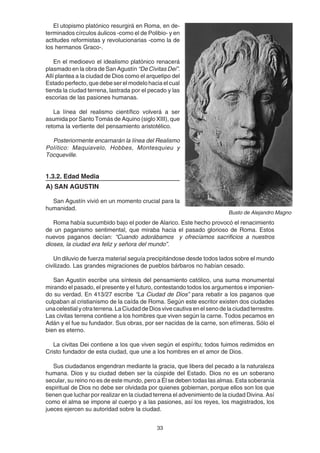 33
El utopismo platónico resurgirá en Roma, en de-
terminados círculos áulicos -como el de Polibio- y en
actitudes reformistas y revolucionarias -como la de
los hermanos Graco-.
En el medioevo el idealismo platónico renacerá
plasmado en la obra de San Agustín “De Civitas Dei”.
Allí plantea a la ciudad de Dios como el arquetipo del
Estado perfecto, que debe ser el modelo hacia el cual
tienda la ciudad terrena, lastrada por el pecado y las
escorias de las pasiones humanas.
La línea del realismo científico volverá a ser
asumida por Santo Tomás de Aquino (siglo XIII), que
retoma la vertiente del pensamiento aristotélico.
Posteriormente encarnarán la línea del Realismo
Político: Maquiavelo, Hobbes, Montesquieu y
Tocqueville.
1.3.2. Edad Media
A) SAN AGUSTIN
San Agustín vivió en un momento crucial para la
humanidad.
Roma había sucumbido bajo el poder de Alarico. Este hecho provocó el renacimiento
de un paganismo sentimental, que miraba hacia el pasado glorioso de Roma. Estos
nuevos paganos decían: “Cuando adorábamos y ofrecíamos sacrificios a nuestros
dioses, la ciudad era feliz y señora del mundo”.
Un diluvio de fuerza material seguía precipitándose desde todos lados sobre el mundo
civilizado. Las grandes migraciones de pueblos bárbaros no habían cesado.
San Agustín escribe una síntesis del pensamiento católico, una suma monumental
mirando el pasado, el presente y el futuro, contestando todos los argumentos e imponien-
do su verdad. En 413/27 escribe “La Ciudad de Dios” para rebatir a los paganos que
culpaban al cristianismo de la caída de Roma. Según este escritor existen dos ciudades
unacelestialyotraterrena.LaCiudaddeDiosvivecautivaenelsenodelaciudadterrestre.
Las civitas terrena contiene a los hombres que viven según la carne. Todos pecamos en
Adán y el fue su fundador. Sus obras, por ser nacidas de la carne, son efímeras. Sólo el
bien es eterno.
La civitas Dei contiene a los que viven según el espíritu; todos fuimos redimidos en
Cristo fundador de esta ciudad, que une a los hombres en el amor de Dios.
Sus ciudadanos engendran mediante la gracia, que libera del pecado a la naturaleza
humana. Dios y su ciudad deben ser la cúspide del Estado. Dios no es un soberano
secular, su reino no es de este mundo, pero a Él se deben todas las almas. Esta soberanía
espiritual de Dios no debe ser olvidada por quienes gobiernan, porque ellos son los que
tienen que luchar por realizar en la ciudad terrena el advenimiento de la ciudad Divina. Así
como el alma se impone al cuerpo y a las pasiones, así los reyes, los magistrados, los
jueces ejercen su autoridad sobre la ciudad.
Busto de Alejandro Magno
 