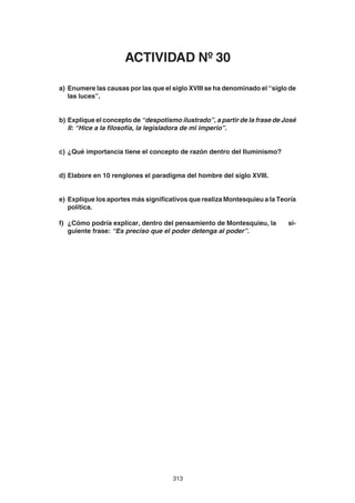 313
a) Enumere las causas por las que el siglo XVIII se ha denominado el “siglo de
las luces”.
b) Explique el concepto de “despotismo ilustrado”, a partir de la frase de José
II: “Hice a la filosofía, la legisladora de mi imperio”.
c) ¿Qué importancia tiene el concepto de razón dentro del Iluminismo?
d) Elabore en 10 renglones el paradigma del hombre del siglo XVIII.
e) Explique los aportes más significativos que realiza Montesquieu a la Teoría
política.
f) ¿Cómo podría explicar, dentro del pensamiento de Montesquieu, la si-
guiente frase: “Es preciso que el poder detenga al poder”.
ACTIVIDAD Nº 30
 