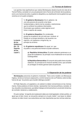 315
1.3 Formas de Gobierno
Los aportes más significativos que realiza Montesquieu desde el punto de vista de la
Teoría Política, consisten en una actualización de la Teoría de la División de los poderes,
como una manera de evitar un gobierno despótico y su clasificación de los gobiernos que
veremos en el cuadro sinóptico.
1.- El gobierno Monárquico: Es el gobierno de
una sola persona de acuerdo a las leyes
fundamentales y dentro de los canales y restricciones
que le confieren los poderes intermedios.
El principio que sostiene a este régimen es el
honor o espíritu de cuerpo.
2.- El gobierno Despótico: Es condenable
porque es el gobierno de uno solo que conduce el
Estado en su propio beneficio y de acuerdo a su
La teoría capricho, sin sujetarse a ninguna ley, su
de los principio es el temor.
Gobiernos
(En "El 3.- El gobierno republicano: Es aquel en que
Espíritu el pueblo o una parte de él tienen el poder soberano.
de las
Leyes") a) República Aristocrática: El poder soberano pertenece a un
grupo de ciudadanos. Su principio: es la moderación en el uso de
la desigualdad.
b) República Democrática: El conjunto del pueblo tiene el poder
soberano. Su principio es la virtud en sentido cívico, que consiste
en privilegiar el interés general sobre el particular.
1.4 Separación de los poderes
Montesquieu preconiza el gobierno moderado. Tiene como modelo a la Monarquía
Inglesa, donde se insinúa la separación y control recíproco de Los Poderes; sobre la idea
fuerza de que “es preciso que el poder detenga al poder”.
El Poder Ejecutivo, el Legislativo y el Judicial no deben concentrarse en las mismas
manos. Estos poderes al mismo tiempo, representan tres fuerzas políticas y sociales: el
rey,elpuebloylaaristocracia,quedebentrabajararmónicamenteenunatensióndinámica
de contralor recíproco y colaboración.
El autor señala: “el espíritu de moderación debe ser el del legislador; el bien político, al
igual que el bien moral, se encuentra siempre en el justo medio”. Las leyes no deben
vulnerar el orden moral. Las costumbres son más importantes que las normas externas.
 