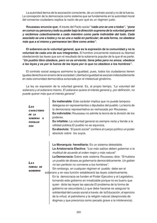 320
La autoridad deriva de la asociación consciente, de un contrato social y no de la fuerza.
La concepción de la democracia como sistema que se fundamenta en la autoridad moral
del consenso ciudadano explica la razón de por qué es un régimen justo.
Rousseau enuncia que: A través del Pacto social “cada uno se une a todos”, “pone
encomúnsupersonaytodosupoderbajoladirecciónsupremadelavoluntadgeneral
y recibimos colectivamente a cada miembro como parte indivisible del todo. Cada
asociado se une a todos y no se une a nadie en particular; de esta forma, no obedece
más que a sí mismo y permanece tan libre como antes”.
El soberano es la voluntad general, que es la expresión de la comunidad y no la
voluntad de cada uno de sus integrantes. El hombre únicamente realizará su libertad
obedeciendo las leyes que son el resultado de la soberanía popular de la que él es parte:
“Un pueblo libre obedece, pero no es sirviente; tiene jefes pero no amos; obedece
a las leyes y es por la fuerza de las leyes por lo que no obedece a los hombres”.
El contrato social asegura asimismo la igualdad, pues, todos los ciudadanos tienen
igualesderechosenelsenodelasociedad.Libertadeigualdadseasocianindisolublemente
en esta comunidad democrática avisorada por el intelectual ginebrino.
La ley es expresión de la voluntad general. Es, al propio tiempo, “La voluntad del
soberano y el soberano mismo. El soberano quiere el interés general y, por definición, no
puede querer más que el interés general”.
Es inalienable: Este carácter implica que no puede tampoco
delegarse en representantes o diputados del pueblo. La teoría de
la democracia representativa es rechazada por Rousseau.
Es indivisible: Rousseau no admite la teoría de la división de los
poderes.
Es infalible: La voluntad general es siempre recta y tiende a la
utilidad pública.El pueblo no se equivoca.
Es absoluta: “El pacto social” confiere al cuerpo político un poder
absoluto sobre los suyos.
La Monarquía: hereditaria: Es un sistema detestable.
La Aristocracia Electiva: “Los más sabios deben gobernar a la
multitud de acuerdo al orden mejor y más natural"
La Democracia: Sobre este sistema Rousseau dice: “Si hubiera
un pueblo de dioses,se gobernaría democráticamente. Un gobier
no tan perfecto no conviene a los hombres”.
Sin embargo, en cualquier régimen el pueblo debe ser el
soberano y en esa función establecerá las leyes colectivamente.
En la democracia se funden el Poder Ejecutivo y el Legislativo,
tornando este gobierno en irrealizable porque no es bueno que
quien dicte las leyes las ejecute.El problema de la forma de
gobierno es secundaria.Lo que debe hacerse es asegurar la
solidaridad del cuerpo social a través de la Educación, el ejercicio
de la virtud, el patriotismo y la religión natural (desprovista de
dogmas y que preconiza como pecado grave a la intolerancia).
LasLasLasLasLas
formas deformas deformas deformas deformas de
gobiernogobiernogobiernogobiernogobierno
LosLosLosLosLos
caracterescaracterescaracterescaracterescaracteres
de lade lade lade lade la
soberan asoberan asoberan asoberan asoberan a
popularpopularpopularpopularpopular
sonsonsonsonson
 