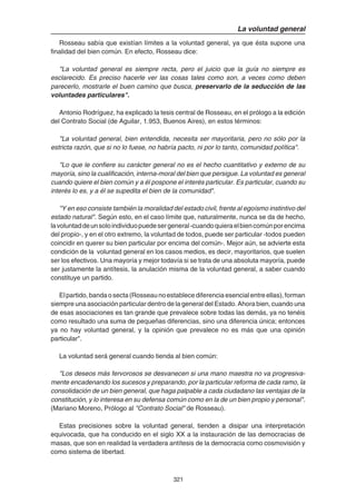321
La voluntad general
Rosseau sabía que existían límites a la voluntad general, ya que ésta supone una
finalidad del bien común. En efecto, Rosseau dice:
"La voluntad general es siempre recta, pero el juicio que la guía no siempre es
esclarecido. Es preciso hacerle ver las cosas tales como son, a veces como deben
parecerlo, mostrarle el buen camino que busca, preservarlo de la seducción de las
voluntades particulares".
Antonio Rodríguez, ha explicado la tesis central de Rosseau, en el prólogo a la edición
del Contrato Social (de Aguilar, 1.953, Buenos Aires), en estos términos:
"La voluntad general, bien entendida, necesita ser mayoritaria, pero no sólo por la
estricta razón, que si no lo fuese, no habría pacto, ni por lo tanto, comunidad política".
"Lo que le confiere su carácter general no es el hecho cuantitativo y externo de su
mayoría, sino la cualificación, interna-moral del bien que persigue. La voluntad es general
cuando quiere el bien común y a él pospone el interés particular. Es particular, cuando su
interés lo es, y a él se supedita el bien de la comunidad".
"Y en eso consiste también la moralidad del estado civil, frente al egoísmo instintivo del
estado natural". Según esto, en el caso límite que, naturalmente, nunca se da de hecho,
lavoluntaddeunsoloindividuopuedesergeneral-cuandoquieraelbiencomúnporencima
del propio-, y en el otro extremo, la voluntad de todos, puede ser particular -todos pueden
coincidir en querer su bien particular por encima del común-. Mejor aún, se advierte esta
condición de la voluntad general en los casos medios, es decir, mayoritarios, que suelen
ser los efectivos. Una mayoría y mejor todavía si se trata de una absoluta mayoría, puede
ser justamente la antítesis, la anulación misma de la voluntad general, a saber cuando
constituye un partido.
Elpartido,bandaosecta(Rosseaunoestablecediferenciaesencialentreellas),forman
siempre una asociación particular dentro de la general del Estado. Ahora bien, cuando una
de esas asociaciones es tan grande que prevalece sobre todas las demás, ya no tenéis
como resultado una suma de pequeñas diferencias, sino una diferencia única; entonces
ya no hay voluntad general, y la opinión que prevalece no es más que una opinión
particular".
La voluntad será general cuando tienda al bien común:
"Los deseos más fervorosos se desvanecen si una mano maestra no va progresiva-
mente encadenando los sucesos y preparando, por la particular reforma de cada ramo, la
consolidación de un bien general, que haga palpable a cada ciudadano las ventajas de la
constitución, y lo interesa en su defensa común como en la de un bien propio y personal".
(Mariano Moreno, Prólogo al "Contrato Social" de Rosseau).
Estas precisiones sobre la voluntad general, tienden a disipar una interpretación
equivocada, que ha conducido en el siglo XX a la instauración de las democracias de
masas, que son en realidad la verdadera antítesis de la democracia como cosmovisión y
como sistema de libertad.
 