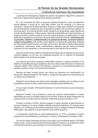 325
El Período de las Grandes Revoluciones
La Revolución Americana: Sus antecedentes
La política de intransigencia religiosa de Jacobo I de Inglaterra -Siglo XVII-, provocó el
flujo de las migraciones puritanas hacia América del Norte.
El 11 de noviembre de 1620, un grupo de “padres Peregrinos” -como los denominó
Daniel Webster- a bordo de la “nave May Flower” que los conducía a la “tierra de
promisión”, ubicada en América del Norte, firmaron un pacto que constituiría el arquetipo
del contrato social, fundamento de la vida política posterior de las colonias inglesas. El
convenio decía: “En nombre de Dios, Amén. Nosotros los infrascriptos, leales vasallos de
nuestro temido soberano, el Rey Jacobo, habiendo emprendido por la gloria de Dios y el
progreso de la Fe cristiana y para la honra de nuestro soberano y nuestra patria, un viaje
destinado a establecer una colonia en la parte septentrional de Virginia, convenimos por
la presente, solemne y solidariamente y en presencia de Dios, reunirnos todos en
cuerpo civil y político, para nuestro mejor régimen y conservación y para llevar adelante
los fines citados anteriormente y en virtud, para formar, decretar y constituir leyes justas
y equitativas, ordenanzas, actos, constituciones y decretos, que de tiempo en tiempo
creamos los más necesarios y convenientes para el bien general de la colonia”...
Este documento liminar definió el carácter democrático que se impondría a las nuevas
colonias Inglesas, en las que, los habitantes gozarían de un régimen de libertades
desconocido en las naciones europeas.
Las colonias que fueron surgiendo presentaban historias y orígenes similares. Lord
Baltimore fundó Maryland para establecer allí a los católicos discriminados en Virginia. El
cuáquero Willian Penn colonizó Pennsylvania, creando una comunidad poseedora de
grandes virtudes cívicas y de carácter democrático.
Muchas de estas colonias tenían sus Cartas de Derechos con anterioridad a la
Revolución. Massachusetts en 1641 dictó su “cuerpo de Libertades” que virtualmente era
un esbozo de Constitución.
Respecto de los tributos, los colonos sólo aceptaban aquellos que se votaban en las
asambleas y que por lo tanto, habían sido consentidos democráticamente.
El rey Jorge III, desde 1764 decidió implantar en forma inconsulta, nuevos impuestos
a las colonias.
Benjamín Franklin, fue el emisario a quien las colonias encomendaron la misión
diplomática de evitar un conflicto abierto con la corona. A pesar de haber interpuesto sus
buenos oficios con éxito durante un tiempo, finalmente la guerra estalló en 1775.
Franklin se dirigió a Francia, donde consiguió un apoyo decidido (posteriormente se
sumaron España y en menor medida Holanda al esfuerzo libertario). El marqués de la
Fayette, y un nutrido grupo de militares franceses, fueron a integrar el ejército de George
Washington, que lograría la victoria definitiva tras 8 años de guerra.
La Revolución Americana se ubica temporalmente en 1776 y constituye el hecho
inaugural de la Edad Moderna y precede en 13 años a la Revolución Francesa (1789).
Uno de los rasgos esenciales de esta nueva edad -que se extiende desde 1776 hasta
nuestros días-, es la emergencia del Constitucionalismo moderno, y el surgimiento de los
movimientos históricos que concluyeron con el absolutismo monárquico.
 