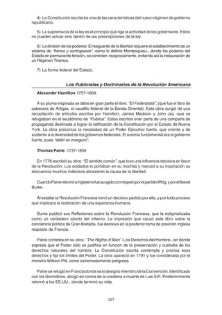 327
4) La Constitución escrita es una de las características del nuevo régimen de gobierno
republicano.
5) La supremacía de la ley es el principio que rige la actividad de los gobernante. Estos
no pueden actuar sino dentro de las prescripciones de la ley.
6) La división de los poderes: El resguardo de la libertad requiere el establecimiento de un
sistema de “frenos y contrapasos” -como lo definió Montesquieu-, donde los poderes del
Estado en permanente tensión, se controlen recíprocamente, evitando así la instauración de
un Régimen Tiránico.
7) La forma federal del Estado.
Los Publicistas y Doctrinarios de la Revolución Americana
Alexander Hamilton 1757-1804:
A su pluma inspirada se debe en gran parte el libro: “El Federalista”, (que fue el libro de
cabecera de Artigas, el caudillo federal de la Banda Oriental). Esta obra surgió de una
recopilación de artículos escritos por Hamilton, James Madison y John Jay -que se
refugiaban en el seudónimo de “Publius”. Estos escritos eran parte de una campaña de
propaganda destinada a lograr la ratificación de la Constitución por el Estado de Nueva
York. La obra preconiza la necesidad de un Poder Ejecutivo fuerte, que oriente y de
sustento a la diversidad de los gobiernos federales. El axioma fundamental era el gobierno
fuerte, pues “débil es inseguro”.
Thomas Paine .1737-1809
En 1776 escribió su obra: “El sentido común”, que tuvo una influencia decisiva en favor
de la Revolución. Los soldados lo portaban en su mochila y merced a su inspiración su
elocuencia muchos indecisos abrazaron la causa de la libertad.
CuandoPaineretornóaInglaterrafueacogidoconrespetoporelpartidoWhig,yporelliberal
Burke.
Al estallar la Revolución Francesa tomó un decisivo partido por ella, y por todo proceso
que implicara la realización de una esperanza humana.
Burke publicó sus Reflexiones sobre la Revolución Francesa, que la estigmatizaba
como un verdadero aborto del infierno. La impresión que causó este libro sobre la
conciencia política de Gran Bretaña, fue decisiva en la posterior toma de posición inglesa
respecto de Francia.
Paine contesta en su obra: “The Rigths of Man” -Los Derechos del Hombre-, en donde
expresa que el Poder sólo se justifica en función de la preservación y custodia de los
derechos naturales del hombre. La Constitución escrita contempla y precisa esos
derechos y fija los límites del Poder. La obra apareció en 1791 y fue considerada por el
ministro William Pitt, como extremadamente peligrosa.
PaineserefugióenFranciadondeselodesignómiembrodelaConvención,Identificado
con los Girondinos, abogó en contra de la condena a muerte de Luis XVI. Posteriormente
retornó a los EE.UU., donde terminó su vida.
 