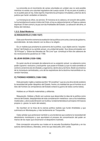 35
La concordia es el movimiento de varias voluntades en unidad; eso no será posible
mientras no exista una voluntad reguladora del cuerpo social. El rey es para el pueblo y
no el pueblo para el rey. Este espíritu impondrá los principios inmutables y eternos de la
justicia que harán verdadero el derecho.
La monarquía es oficio, es servicio. El monarca es la cabeza y el corazón del pueblo.
La humanidad es el cuerpo místico de Cristo, el rey su cabeza temporal, el Papa su cabeza
espiritual. El bien común y la paz son las finalidades del Estado. La salvación del alma, el
thelos del individuo.
1.3.3. Edad Moderna
A) MAQUIAVELO (1469-1527)
Esteautorflorentinoextremalaexaltacióndelapolíticacomoarteycienciadegobierno,
escindiéndola de toda relación con la ética o la religión.
Es un realista que proclama la autonomía de la política, cuyo objeto será la “arquitec-
tónica” del Estado en su sentido actual, y la unidad del poder. Sus obras principales son
“El Príncipe” y "Sobre las Décadas de Tito Livio” que constituyó el libro de cabecera de
los revolucionarios jacobinos en 1789.
B) JEAN BODIN (1530-1596)
Es quien acuña el concepto de soberanía en su acepción actual. La soberanía como
poder supremo -exclusivo y excluyente- que posee el Estado (y que no está sometido al
control o al dominio de otro Estado u organismo), dentro de su territorio. Bodin es el teórico
de la monarquía centralizada y uno de los expositores de la doctrina mercantilista en su
versión francesa.
C) THOMAS HOBBES (1588-1596)
Este pensador inglés y realista escribió "El Leviathan", que es una obra donde sostiene
la necesidad del poder despótico del Estado, frente a la realidad de que el hombre es el
lobo del hombre (la omnipotencia del Estado evitará la guerra de todos contra todos).
Hobbes es un filósofo materialista y utilitarista.
Maquiavelo, Hobbes y Bodin son autores que desarrollan la idea de la política como
ciencia del Estado, despojándola de toda consideración metafísica -cara a los tratadistas
medievales- y de la subordinación con la ética, fundamentándola en principios intrínsecos
propios (v. gracia: la razón del estado).
Se inscriben en la línea de la ciencia política realista que fundó Aristóteles y que
culminaría en Montesquieu y más tardíamente en Tocqueville.
Cabe señalar que pertenecen también a una tendencia que sostiene la necesidad del
absolutismo monárquico y que apuntalará el proceso de concentración del poder en
manos de los reyes que encarnaron el despotismo ilustrado.
Esta concepción encuentra sus rivales en la escuela Escolástica Española y en los
autores democráticos y liberales, entre los que descuella John Locke.
 