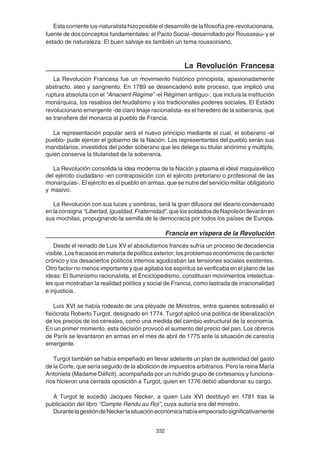 332
Esta corriente ius-naturalista hizo posible el desarrollo de la filosofía pre-revolucionaria,
fuente de dos conceptos fundamentales: el Pacto Social -desarrollado por Rousseau- y el
estado de naturaleza: El buen salvaje es también un tema roussoniano.
La Revolución Francesa
La Revolución Francesa fue un movimiento histórico principista, apasionadamente
abstracto, ateo y sangriento. En 1789 se desencadenó este proceso, que implicó una
ruptura absoluta con el “Anacient Regime” -el Régimen antiguo-, que incluía la institución
monárquica, los resabios del feudalismo y los tradicionales poderes sociales. El Estado
revolucionario emergente -de claro linaje racionalista- es el heredero de la soberanía, que
se transfiere del monarca al pueblo de Francia.
La representación popular será el nuevo principio mediante el cual, el soberano -el
pueblo- pude ejercer el gobierno de la Nación. Los representantes del pueblo serán sus
mandatarios, investidos del poder soberano que les delega su titular anónimo y múltiple,
quien conserva la titularidad de la soberanía.
La Revolución consolida la idea moderna de la Nación y plasma el ideal maquiavélico
del ejército ciudadano -en contraposición con el ejército pretoriano o profesional de las
monarquías-. El ejército es el pueblo en armas, que se nutre del servicio militar obligatorio
y masivo.
La Revolución con sus luces y sombras, será la gran difusora del ideario condensado
enlaconsigna “Libertad,Igualdad,Fraternidad”,quelossoldadosdeNapoleónllevaránen
sus mochilas, propugnando la semilla de la democracia por todos los países de Europa.
Francia en víspera de la Revolución
Desde el reinado de Luis XV el absolutismos francés sufría un proceso de decadencia
visible. Los fracasos en materia de política exterior, los problemas económicos de carácter
crónico y los desaciertos políticos internos agudizaban las tensiones sociales existentes.
Otro factor no menos importante y que agitaba los espíritus se verificaba en el plano de las
ideas: El Iluminismo racionalista, el Enciclopedismo, constituían movimientos intelectua-
les que mostraban la realidad política y social de Francia, como lastrada de irracionalidad
e injusticia.
Luis XVI se había rodeado de una pléyade de Ministros, entre quienes sobresalió el
fisiócrata Roberto Turgot, designado en 1774. Turgot aplicó una política de liberalización
de los precios de los cereales, como una medida del cambio estructural de la economía.
En un primer momento, esta decisión provocó el aumento del precio del pan. Los obreros
de París se levantaron en armas en el mes de abril de 1775 ante la situación de carestía
emergente.
Turgot también se había empeñado en llevar adelante un plan de austeridad del gasto
de la Corte, que sería seguido de la abolición de impuestos arbitrarios. Pero la reina María
Antonieta (Madame Déficit), acompañada por un nutrido grupo de cortesanos y funciona-
rios hicieron una cerrada oposición a Turgot, quien en 1776 debió abandonar su cargo.
A Turgot le sucedió Jacques Necker, a quien Luis XVI destituyó en 1781 tras la
publicación del libro “Compte Rendu au Roi”, cuya autoría era del ministro.
DurantelagestióndeNeckerlasituacióneconómicahabíaempeoradosignificativamente
 