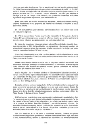 333
debido en parte a los desafíos que Francia aceptó en el plano de la política internacional.
En1778elReyhabíadecididoapoyarlaguerradelaIndependenciadelosEE.UU.En1783
se había firmado el tratado de Paz de Versalles, mediante el cual, Inglaterra reconocía la
independencia de los EEUU y devolvía Luisiana a Francia. La corona gala adquiere el
Senegal y la isla de Tobago. Este conflicto y las posteriores anexiones territoriales
significaron erogaciones importantes para el erario francés.
Entre tanto, otros dos ilustres ministros de Hacienda -Charles Alexander Colonne y
Brienne- fracasarían en su propósito de ordenar las finanzas y devolver la salud
económica al reino.
En 1786 la situación se agrava debido a las malas cosechas y a la presión fiscal sobre
los productores agrarios.
En 1788 la bancarrota de Francia es un hecho inocultable. El Rey vuelve a llamar a
Necker. El nuevo ministro propone un plan de reformas fiscales que tendían a alivianar la
excesiva carga tributaria que pesaba sobre los sectores productivos.
En efecto, las exacciones tributarias recaían sobre el Tercer Estado -el pueblo llano-
que representaba el 95% de la población. Los campesinos y burgueses pagaban los
impuestos al consumo -aides-, las gabelas y el taille -contribución territorial-, que en su
conjunto importaban hasta un 70% del ingreso.
Los nobles estaban exentos del taille y el clero podía contribuir voluntariamente -dons
gratuits- con los impuestos. Estas dos clases o estamentos representaban menos del 4%
de la población de Francia.
Necker debía obtener nuevos recursos, pero su propuesta consistía en distribuir más
justamente las cargas y derogar los tributos arbitrarios. El Parlamento de París impone
como condición para aprobar las reformas fiscales, que se convoquen los Estados
Generales, que no se reunían desde 1614.
El 5 de mayo de 1789 se realiza la apertura en Versalles de los Estados Generales, a
los que concurrieron las representaciones de los tres órdenes feudales: 1) La aristocracia
-que presentaba 300 diputados-; 2) El clero, que constaba de 300 representantes y 3) El
Tercer Estado o Estado llano, que a instancias de Necker concurría con doble represen-
tación -es decir 600 diputados).
Desde las primeras sesiones los diputados del Tercer Estado insistieron en que el voto
debía ser nominal -es decir, por cada diputado- y no por cada orden, clase o Estado. De
esta manera, se lograría una representación acorde con la realidad popular que cada
Estado tenía detrás de sí. En este planteo se seguían las ideas contenidas en el libro del
Abate Sieyés: “¿Qué es el Tercer Estado?"
El 17 de junio es “cuando tuvo lugar el primer acto revolucionario” -señala Belloc-. Ese
“es el momento preciso a partir del cual la Revolución comienza a actuar como tal. Ese día
fue cuando el Tercer Estado, si bien reforzado por un puñado de eclesiásticos y por nadie
de la nobleza, se declaró Asamblea Nacional”; y asumió la potestad tributaria. “La
Asamblea Nacional resuelve y decreta que todos los impuestos y tarifas de cualquier
especie que no haya sido específica, formal y libremente concedidos por la citada
Asamblea, cesarán en todas las provincias del reino”.
Dos días después, el 19 de junio, la Asamblea Nacional, “todavía por propia
autodenominación y poderes que se había arrogado fuera de toda forma legal, se puso a
la obra, nombró comités y asumió la soberanía que reclamaba. Los nobles protestaron,
 