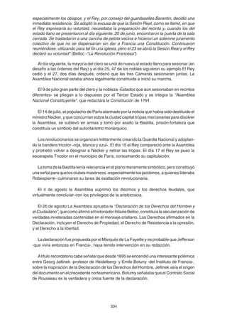 334
especialmente los obispos, y el Rey, por consejo del guardaselles Barentin, decidió una
inmediata resistencia. Se adoptó la excusa de que la Sesión Real, como se llamó, en que
el Rey expresaría su voluntad, necesitaba la preparación del recinto y, cuando los del
estado llano se presentaron al día siguiente, 20 de junio, encontraron la puerta de la sala
cerrada. Se trasladaron a una cancha de pelota vecina e hicieron un solemne juramento
colectivo de que no se dispersarían sin dar a Francia una Constitución. Continuaron
reuniéndose, utilizando para tal fin una iglesia, pero el 23 se abrió la Sesión Real y el Rey
declaró su voluntad” (Belloc -"La Revolución Francesa")
Al día siguiente, la mayoría del clero se unió de nuevo al estado llano para sesionar (en
desafío a las órdenes del Rey) y el día 25, 47 de los nobles siguieron su ejemplo El Rey
cedió y el 27, dos días después, ordenó que las tres Cámaras sesionaran juntas. La
Asamblea Nacional estaba ahora legalmente constituida e inició su marcha.
El 9 de julio gran parte del clero y la nobleza -Estados que aún sesionaban en recintos
diferentes- se pliegan a lo dispuesto por el Tercer Estado y se integra la “Asamblea
Nacional Constituyente", que redactará la Constitución de 1791.
El 14 de julio, el populacho de París alarmado por la noticia que había sido destituido el
ministro Necker, y que concurrían sobre la ciudad capital tropas mercenarias para disolver
la Asamblea, se sublevó en armas y tomó por asalto la Bastilla, prisión-fortaleza que
constituía un símbolo del autoritarismo monárquico.
Los revolucionarios se organizan militarmente creando la Guardia Nacional y adoptan-
do la bandera tricolor -roja, blanca y azul-. El día 15 el Rey compareció ante la Asamblea
y prometió volver a designar a Necker y retirar las tropas. El día 17 el Rey se puso la
escarapela Tricolor en el municipio de París, consumando su capitulación.
LatomadelaBastillateníarelevanciaenelplanomeramentesimbólico,peroconstituyó
una señal para que los clubes masónicos -especialmente los jacobinos, a quienes lideraba
Robespierre- culminaran su tarea de exaltación revolucionaria.
El 4 de agosto la Asamblea suprimió los diezmos y los derechos feudales, que
virtualmente concluían con los privilegios de la aristocracia.
El 26 de agosto La Asamblea aprueba la “Declaración de los Derechos del Hombre y
elCiudadano”,quecomoafirmóelhistoriadorHilarieBelloc,constituíalasecularizaciónde
verdades inveteradas contenidas en el mensaje cristiano. Los Derechos afirmados en la
Declaración, incluyen el Derecho de Propiedad, el Derecho de Resistencia a la opresión,
y el Derecho a la libertad.
La declaración fue propuesta por el Marqués de La Fayette y es probable que Jefferson
-que vivía entonces en Francia-, haya tenido intervención en su redacción.
Atítulorecordatoriocabeseñalarquedesde1895seencendióunainteresantepolémica
entre Georg Jellinek -profesor de Heidelberg- y Emile Botuny -del Instituto de Francia-,
sobre la inspiración de la Declaración de los Derechos del Hombre. Jellinek veía el origen
del documento en el precedente norteamericano. Botumy señalaba que el Contrato Social
de Rousseau es la verdadera y única fuente de la declaración.
 