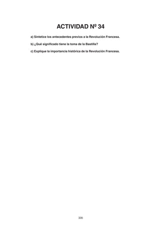 335
a) Sintetice los antecedentes previos a la Revolución Francesa.
b) ¿Qué significado tiene la toma de la Bastilla?
c) Explique la importancia histórica de la Revolución Francesa.
ACTIVIDAD Nº 34
 