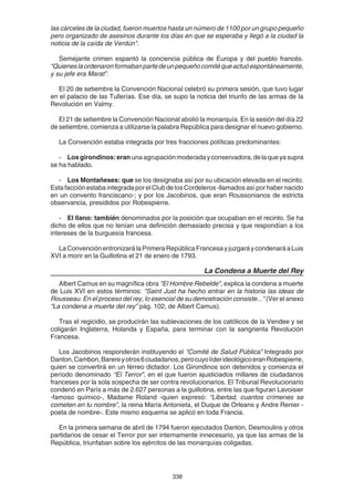 338
las cárceles de la ciudad, fueron muertos hasta un número de 1100 por un grupo pequeño
pero organizado de asesinos durante los días en que se esperaba y llegó a la ciudad la
noticia de la caída de Verdún".
Semejante crimen espantó la conciencia pública de Europa y del pueblo francés.
“Quieneslaordenaronformabanpartedeunpequeñocomitéqueactuóespontáneamente,
y su jefe era Marat”.
El 20 de setiembre la Convención Nacional celebró su primera sesión, que tuvo lugar
en el palacio de las Tullerías. Ese día, se supo la noticia del triunfo de las armas de la
Revolución en Valmy.
El 21 de setiembre la Convención Nacional abolió la monarquía. En la sesión del día 22
de setiembre, comienza a utilizarse la palabra República para designar el nuevo gobierno.
La Convención estaba integrada por tres fracciones políticas predominantes:
- Losgirondinos:eran unaagrupaciónmoderadayconservadora,delaqueyasupra
se ha hablado.
- Los Montañeses: que se los designaba así por su ubicación elevada en el recinto.
Esta facción estaba integrada por el Club de los Cordeleros -llamados así por haber nacido
en un convento franciscano-; y por los Jacobinos, que eran Roussonianos de estricta
observancia, presididos por Robespierre.
- El llano: también denominados por la posición que ocupaban en el recinto. Se ha
dicho de ellos que no tenían una definición demasiado precisa y que respondían a los
intereses de la burguesía francesa.
LaConvenciónentronizarálaPrimeraRepúblicaFrancesayjuzgaráycondenaráaLuis
XVI a morir en la Guillotina el 21 de enero de 1793.
La Condena a Muerte del Rey
Albert Camus en su magnífica obra "El Hombre Rebelde", explica la condena a muerte
de Luis XVI en estos términos: “Saint Just ha hecho entrar en la historia las ideas de
Rousseau. En el proceso del rey, lo esencial de su demostración consiste..." (Ver el anexo
“La condena a muerte del rey” pág. 102, de Albert Camus).
Tras el regicidio, se producirán las sublevaciones de los católicos de la Vendee y se
coligarán Inglaterra, Holanda y España, para terminar con la sangrienta Revolución
Francesa.
Los Jacobinos responderán instituyendo el “Comité de Salud Pública” Integrado por
Danton,Cambon,Barereyotros6ciudadanos,perocuyolíderideológicoeranRobespierre,
quien se convertirá en un férreo dictador. Los Girondinos son detenidos y comienza el
período denominado “El Terror”, en el que fueron ajusticiados millares de ciudadanos
franceses por la sola sospecha de ser contra revolucionarios. El Tribunal Revolucionario
condenó en París a más de 2.627 personas a la guillotina, entre las que figuran Lavoisier
-famoso químico-, Madame Roland -quien expresó: “Libertad, cuantos crímenes se
cometen en tu nombre”, la reina María Antonieta, el Duque de Orleans y Andre Renier -
poeta de nombre-. Este mismo esquema se aplicó en toda Francia.
En la primera semana de abril de 1794 fueron ejecutados Danton, Desmoulins y otros
partidarios de cesar el Terror por ser internamente innecesario, ya que las armas de la
República, triunfaban sobre los ejércitos de las monarquías coligadas.
 