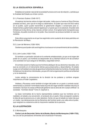 36
D) LA ESCOLASTICA ESPAÑOLA
Establece el carácter natural de la sociedad humana como ser de relación, y señala que
la finalidad del Estado es el bien común.
D.1.) Francisco Suárez (1548-1617)
Al explorar las teorías sobre el origen del poder, indica que su fuente es Dios (Omnias
potestas ad Deo), pero que él no elige su destinatario. El poder que nace de Dios radica
en el pueblo, quien puede transmitirlo al gobernante elegido o conservarlo para sí.
Gobernantes y gobernados estarán ligados por un pacto que no es absoluto. El poder está
limitado por la ley divina, la ley natural y el bien común. Si el gobernante transgrede esas
fronteras, el pueblo revierte en sí el poder. Esa reversión se produce también en caso de
acefalía.
Este último argumento es el que fue esgrimido como sustento de la tesis patriótica en
la Revolución de Mayo.
D.2.) Juan de Mariana (1536-1624)
Sostiene que el poder sólo será legítimo si se basa en el consentimiento de los súbditos.
D.3.) John Locke (1632-1704)
Es también un pensador ubicado en la vertiente antiabsolutista, ya que ve el origen del
poder en un pacto. Los hombres se desprenden de su libertad natural a fin de constituir
una sociedad civil que asegure la felicidad y seguridad común.
El contrato social no implica que los hombres abdiquen de sus derechos naturales, sino
que se convierte en el instrumento idóneo para preservarlos y desarrollarlos. El estado
surge con la finalidad concreta de garantizar la libertad de todos los hombres. El poder está
limitado por los derechos individuales, ya que el fin de la organización política es la libertad
y no la esclavitud.
Locke señala la conveniencia de la división de los poderes y confiere singular
importancia al Poder Legislativo.
Hobbes y Rousseau verán también el origen del poder en un pacto o contrato social,
extremando su posición nominalista hasta el punto de negar también realidad natural a la
sociedad (“Aunque el cuerpo artificial del gobierno sea la obra de otro cuerpo artificial”, la
sociedad. “Contrato Social” Tomo II, Capítulo I).
La base nominalista de la teoría representativa sostiene que los hombres son la
realidad y el estado una convención, el producto de un pacto. Esta concepción sostiene
la idea de que la persona es un valor absoluto, frente a la que el estado es nada más que
un medio. Las declaraciones de los Derechos del hombre serán una valla ante el poder,
que resignará su soberanía ante la imponente realidad de la persona.
E) LA ILUSTRACION
E.1) Montesquieu
Carlos Luis de Secondat, Señor de la Brede y Barón de Montesquieu (1689-1755),
fue uno de los pensadores eminentes de la Ilustración Francesa.
 