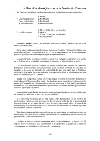 343
La Reacción ideológica contra la Revolución Francesa
La Reacción ideológica puede esquematizarse en el siguiente cuadro sinóptico:
1.-Burke
1.-Los Reaccionarios 2.-De Maistre
(son historicistas 3.-De Bonald
y tradicionalistas) 4.-Donoso Cortés
1.-Royer Collard (ver los liberales)
2.-Los Doctrinarios 2.-Guizot
3.-Víctor Cousin (ver los liberales)
4.-Chateaubriand
Edmundo Burke: 1729-1792- Escribió, entre otras obras: “Reflexiones sobre la
Revolución Francesa”.
Burke es un tradicionalista extremo que asigna a la Tradición Política el sentido de una
revelación religiosa, porque consiste en un decantado depósito de las experiencias
positivas y los resultados conseguidos por la especie humana.
Las tradiciones de una nación son el reservorio de la civilización y constituyen la fuente
de la Religión, de la moralidad, formándose en la guía y el árbitro final de la razón.
Las Instituciones políticas integran un vasto y complicado sistema de derechos
prescriptos y observancias consuetudinarias; estas prácticas son hijas del pasado y se
adaptan al presente sin solución de continuidad. Es por otra razón que la Tradición
constitucional y social debe ser objeto de una reverencia afín a la religiosa por ser una
creación de la inteligencia colectiva.
Desde esta perspectiva realizó un irónico ataque contra la divinización de la Razón
realizada por la Revolución Francesa y de donde proviene su carácter intrínsecamente
perverso. Esa exaltación de los principios abstractos hizo que la Revolución pretendiera
hacer tábula rasa de la realidad existente, para lo cual, incurrió en metodologías intrínse-
camente perversas y el Terror.
La sociedad -según Burke- se basa en sentimientos profundos de amor y lealtad que
se arraigan en la familia, la vecindad, el país y la Nación.
Los elementos fundantes de la vida social están constituidos por un núcleo de
sentimientos instintivos -que emergen de la estructura profunda de la personalidad
humana- frente a los cuales, la razón y el egoísmo son superficiales. La base de la
sociabilidad y la moral están dadas por la necesidad del hombre de ser parte de algo que
trasciende su efímera existencia.
De esta premisa deriva la comprensión de que las naciones no se mantienen unidas en
virtud del egoísmo calculador, ni del racionalismo frío, sino por el sentimiento profundo de
pertenencia a una nación determinada.
Las ideas abstractas en política conducen a los pueblos a la locura y la destrucción. El
espíritudetodaconstitucióneslacristalizacióndelasabiduríadeunpueblo,desutradición
-que contiene en sí las claves del desarrollo institucional.
 