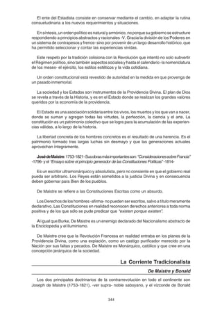 344
El ente del Estadista consiste en conservar mediante el cambio, en adaptar la rutina
consuetudinaria a los nuevos requerimientos y situaciones.
Ensíntesis,unordenpolíticoesnaturalyarmónico,noporquesugobiernoseestructure
respondiendo a principios abstractos y racionales -V. Gracia la división de los Poderes en
un sistema de contrapesos y frenos- sino por provenir de un largo desarrollo histórico, que
ha permitido seleccionar y contar las experiencias vividas.
Este respeto por la tradición colisiona con la Revolución que intentó no solo subvertir
el Régimen político, sino también aspectos sociales y hasta el calendario -la nomenclatura
de los meses- el ejército, los estilos estéticos y la vida cotidiana.
Un orden constitucional está revestido de autoridad en la medida en que provenga de
un pasado inmemorial.
La sociedad y los Estados son instrumentos de la Providencia Divina. El plan de Dios
se revela a través de la Historia, y es en el Estado donde se realizan los grandes valores
queridos por la economía de la providencia.
El Estado es una asociación solidaria entre los vivos, los muertos y los que van a nacer,
donde se suman y agregan todas las virtudes, la perfección, la ciencia y el arte. La
constitución es un patrimonio colectivo que se logra para la acumulación de las experien-
cias válidas, a lo largo de la historia.
La libertad concreta de los hombres concretos es el resultado de una herencia. Es el
patrimonio formado tras largas luchas sin desmayo y que las generaciones actuales
aprovechan íntegramente.
JosédeMaistre:1753-1821-Susobrasmásimportantesson:“ConsideracionessobreFrancia”
-1796- y el “Ensayo sobre el principio generador de las Constituciones Políticas” -1814-
Es un escritor ultramonárquico y absolutista, pero no consiente en que el gobierno real
pueda ser arbitrario. Los Reyes están sometidos a la justicia Divina y en consecuencia
deben gobernar para Bien de los pueblos.
De Maistre se refiere a las Constituciones Escritas como un absurdo.
Los Derechos de los hombres -afirma- no pueden ser escritos, salvo a título meramente
declarativo. Las Constituciones en realidad reconocen derechos anteriores a toda norma
positiva y de los que sólo se pude predicar que “existen porque existen”.
Al igual que Burke, De Maistre es un enemigo declarado del Nacionalismo abstracto de
la Enciclopedia y el Iluminismo.
De Maistre cree que la Revolución Francesa en realidad entraba en los planes de la
Providencia Divina, como una expiación, como un castigo purificador merecido por la
Nación por sus faltas y pecados. De Maistre es Monárquico, católico y que cree en una
concepción jerárquica de la sociedad.
La Corriente Tradicionalista
De Maistre y Bonald
Los dos principales doctrinarios de la contrarrevolución en todo el continente son
Joseph de Maistre (1753-1821), -ver supra- noble saboyano, y el vizconde de Bonald
 