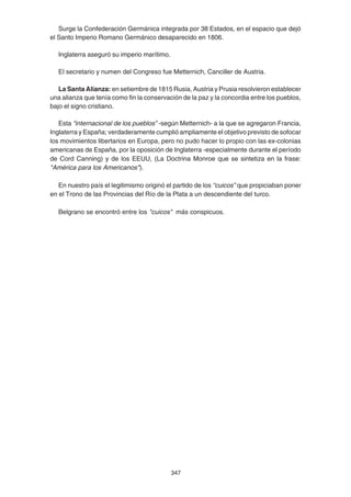 347
Surge la Confederación Germánica integrada por 38 Estados, en el espacio que dejó
el Santo Imperio Romano Germánico desaparecido en 1806.
Inglaterra aseguró su imperio marítimo.
El secretario y numen del Congreso fue Metternich, Canciller de Austria.
La Santa Alianza: en setiembre de 1815 Rusia, Austria y Prusia resolvieron establecer
una alianza que tenía como fin la conservación de la paz y la concordia entre los pueblos,
bajo el signo cristiano.
Esta “internacional de los pueblos” -según Metternich- a la que se agregaron Francia,
Inglaterra y España; verdaderamente cumplió ampliamente el objetivo previsto de sofocar
los movimientos libertarios en Europa, pero no pudo hacer lo propio con las ex-colonias
americanas de España, por la oposición de Inglaterra -especialmente durante el período
de Cord Canning) y de los EEUU, (La Doctrina Monroe que se sintetiza en la frase:
"América para los Americanos").
En nuestro país el legitimismo originó el partido de los “cuicos” que propiciaban poner
en el Trono de las Provincias del Río de la Plata a un descendiente del turco.
Belgrano se encontró entre los "cuicos" más conspicuos.
 