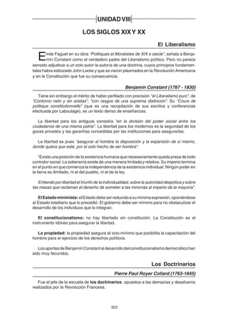 353
UNIDADVIII
LOS SIGLOS XIXY XX
El Liberalismo
Emile Faguet en su obra “Politiques et Moralistes de XIX e siecle”, señala a Benja-
mín Constant como el verdadero padre del Liberalismo político. Pero no parece
sensato adjudicar a un solo autor la autoría de una doctrina, cuyos principios fundamen-
tales había esbozado John Locke y que se vieron plasmados en la Revolución Americana
y en la Constitución que fue su consecuencia.
Benjamín Constant (1767 - 1830)
Tiene sin embargo el mérito de haber perfilado con precisión “el Liberalismo puro”, de
“Contorno neto y sin aristas”, “con rasgos de una suprema distinción”. Su “Cours de
politique constitutionnelle” (que es una recopilación de sus escritos y conferencias
efectuada por Laboulage), es un texto denso de enseñanzas.
La libertad para los antiguos consistía “en la división del poder social entre los
ciudadanos de una misma patria”. La libertad para los modernos es la seguridad de los
goces privados y las garantías concedidas por las instituciones para asegurarlas.
La libertad es pues “asegurar al hombre la disposición y la expansión de sí mismo,
donde quiera que esté, por el solo hecho de ser hombre”.
“Existe una posición de la existencia humana que necesariamente queda presa de todo
contralor social. La soberanía existe de una manera limitada y relativa. Su imperio termina
en el punto en que comienza la independencia de la existencia individual. Ningún poder en
la tierra es ilimitado, ni el del pueblo, ni el de la ley.
Entiendo por libertad el triunfo de la individualidad, sobre la autoridad despótica y sobre
las masas que reclaman el derecho de someter a las minorías al imperio de la mayoría”.
ElEstadominimista:elEstadodebeserreducidoasumínimaexpresión,oponiéndose
al Estado totalitario que lo precedió. El gobierno debe ser mínimo para no obstaculizar el
desarrollo de los individuos que lo integran.
El constitucionalismo: no hay libertado sin constitución. La Constitución es el
instrumento idóneo para asegurar la libertad.
La propiedad: la propiedad asegura el ocio mínimo que posibilita la capacitación del
hombre para el ejercicio de los derechos políticos.
LosaportesdeBenjamínConstantaldesarrollodelconstitucionalismodemocráticohan
sido muy fecundos.
Los Doctrinarios
Pierre Paul Royer Collard (1763-1845)
Fue el jefe de la escuela de los doctrinarios, opuestos a las demasías y desafueros
realizados por la Revolución Francesa.
 