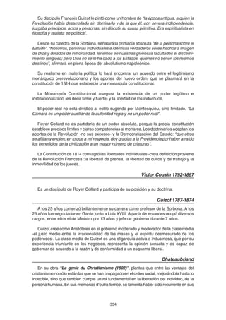 354
Su discípulo François Guizot lo pintó como un hombre de “la época antigua, a quien la
Revolución había desarrollado sin dominarlo y de la que él, con severa independencia,
juzgaba principios, actos y personas, sin discutir su causa primitiva. Era espiritualista en
filosofía y realista en política”.
Desde su cátedra de la Sorbona, señalará la primacía absoluta “de la persona sobre el
Estado”. “Nosotros, personas individuales e idénticas verdaderos seres hechos a imagen
de Dios y dotados de inmortalidad, tenemos en nuestras gloriosas facultades el discerni-
miento religioso; pero Dios no se lo ha dado a los Estados, quienes no tienen los mismos
destinos”, afirmará en plena época del absolutismo napoleónico.
Su realismo en materia política lo hará encontrar un acuerdo entre el legitimismo
monárquico prerevolucionario y los aportes del nuevo orden, que se plasmará en la
constitución de 1814 que estableció una monarquía constitucional.
La Monarquía Constitucional asegura la existencia de un poder legítimo e
institucionalizado -es decir firme y fuerte- y la libertad de los individuos.
El poder real no está dividido al estilo sugerido por Montesquieu, sino limitado. “La
Cámara es un poder auxiliar de la autoridad regia y no un poder rival”.
Royer Collard no es partidario de un poder absoluto, porque la propia constitución
establece precisos límites y claras competencias al monarca. Los doctrinarios aceptan los
aportes de la Revolución -no sus excesos- y la Democratización del Estado: “que otros
se aflijan y enojen; en lo que a mí respecta, doy gracias a la Providencia por haber atraído
los beneficios de la civilización a un mayor número de criaturas".
La Constitución de 1814 consagró las libertades individuales -cuya definición proviene
de la Revolución Francesa :la libertad de prensa, la libertad de cultos y de trabajo y la
inmovilidad de los jueces.
Víctor Cousin 1792-1867
Es un discípulo de Royer Collard y participa de su posición y su doctrina.
Guizot 1787-1874
A los 25 años comenzó brillantemente su carrera como profesor de la Sorbona. A los
28 años fue negociador en Gante junto a Luis XVIII. A partir de entonces ocupó diversos
cargos, entre ellos el de Ministro por 13 años y jefe de gobierno durante 7 años.
Guizot cree como Aristóteles en el gobierno moderado y moderador de la clase media
-el justo medio entre la irracionalidad de las masas y el espíritu desmesurado de los
poderosos-. La clase media de Guizot es una oligarquía activa e industriosa, que por su
experiencia triunfante en los negocios, representa la opinión sensata y es capaz de
gobernar de acuerdo a la razón y de conformidad a un esquema liberal.
Chateaubriand
En su obra “Le genie du Christianisme (1802)”, plantea que entre las ventajas del
cristianismo no sólo están las que se han propagado en el orden social, mejorándola hasta lo
indecible, sino que también cumple un rol fundamental en la liberación del individuo, de la
persona humana. En sus memorias d’outra-tombe, se lamenta haber sido recurrente en sus
 