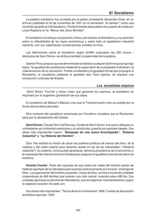 356
El Socialismo
La palabra socialismo fue acuñada por el pastor protestante Alexandre Vinet, en un
artículo publicado el 23 de noviembre de 1831 en el semanario “le semeur”, como una
corriente opuesta al individualismo. Posteriormente esta palabra fue puesta de moda por
Louis Reyband en la “Revue des Deux Mondes”.
El socialismo constituye una posición crítica y de rechazo al liberalismo y a su posición
sobre la inflexibilidad de las leyes económicas y sobre todo al capitalismo industrial
naciente, con sus calamitosas consecuencias sociales al inicio.
Las definiciones sobre el socialismo según Griffith superaban las 250 ceroux -
discípulos de Saint Simon- se atribuía también la paternidad de la palabra.
GaetanPinoupropusoquesedenominasesocialistaacualquierdoctrinaqueproponga
lograr "la igualdad de condiciones mediante la supervisión de la propiedad individual y la
colectivización de su economía”. Frente a la libertad y la igualdad formal que propugna el
liberalismo, el socialismo pretende la igualdad real. Para lograrlo, se requiere una
conducción unificada del Estado.
Los socialistas utópicos
-Saint Simon, Fourrier y otros- creen que ganando los espíritus, el socialismo se
impondrá por la sugestiva gravitación de sus ideas.
El socialismo de Babeuf o Blanqui cree que la Transformación sólo es posible por la
forma democrática del poder.
Otra vertiente del socialismo encarnada por Proudhon considera que la Revolución
pasa por la desaparición del Estado.
Saint Simon: Claude Henri de Rouvray, Conde de Saint-Simon, fue como Laffayate un
combatiente por la libertad americana y un aristócrata, poseído por grandes ideales. Sus
obras más importantes fueron: "Bosquejo de una nueva Enciclopedia", "Sistema
Industrial" y "La Historia del Hombre".
Dice “He recibido la misión de sacar los poderes políticos de manos del clero, de la
nobleza y del orden judicial para hacerlos recaer en las de los industriales” ("Sistema
Industrial"). Su sistema, como puede apreciarse, afirma la prevalencia de lo económico y
la necesidad del intervencionismo Estatal para asegurar la igualdad concreta de todos los
hombres.
Charles Fourier: Parte del supuesto de que todos los males del hombre parten de
haberse apartado de la naturaleza para quienes exclusivamente por la razón -enemiga de
Dios-. La organización del instinto y la pasión, Voces de Dios, se hará a través de unidades
cooperativas de 400 familias que vivieran una vida natural, viviendo sobre 400 hta. Sus
unidades agrícolas se denominan falansterios, que se organizan voluntariamente y según
la especial vocación de cada uno.
Susobrasmásimportantes: “Teoríadelos4movimientos”1808,TratadodeAsociación
doméstica agrícola, 1822.
 