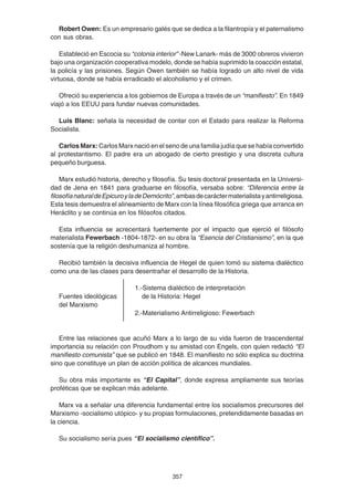 357
Robert Owen: Es un empresario galés que se dedica a la filantropía y el paternalismo
con sus obras.
Estableció en Escocia su “colonia interior” -New Lanark- más de 3000 obreros vivieron
bajo una organización cooperativa modelo, donde se había suprimido la coacción estatal,
la policía y las prisiones. Según Owen también se había logrado un alto nivel de vida
virtuosa, donde se había erradicado el alcoholismo y el crimen.
Ofreció su experiencia a los gobiernos de Europa a través de un “manifiesto”. En 1849
viajó a los EEUU para fundar nuevas comunidades.
Luis Blanc: señala la necesidad de contar con el Estado para realizar la Reforma
Socialista.
Carlos Marx: Carlos Marx nació en el seno de una familia judía que se había convertido
al protestantismo. El padre era un abogado de cierto prestigio y una discreta cultura
pequeño burguesa.
Marx estudió historia, derecho y filosofía. Su tesis doctoral presentada en la Universi-
dad de Jena en 1841 para graduarse en filosofía, versaba sobre: “Diferencia entre la
filosofíanaturaldeEpicuroyladeDemócrito”,ambasdecaráctermaterialistayantirreligiosa.
Esta tesis demuestra el alineamiento de Marx con la línea filosófica griega que arranca en
Heráclito y se continúa en los filósofos citados.
Esta influencia se acrecentará fuertemente por el impacto que ejerció el filósofo
materialista Fewerbach -1804-1872- en su obra la “Esencia del Cristianismo”, en la que
sostenía que la religión deshumaniza al hombre.
Recibió también la decisiva influencia de Hegel de quien tomó su sistema dialéctico
como una de las clases para desentrañar el desarrollo de la Historia.
1.-Sistema dialéctico de interpretación
Fuentes ideológicas de la Historia: Hegel
del Marxismo
2.-Materialismo Antirreligioso: Fewerbach
Entre las relaciones que acuñó Marx a lo largo de su vida fueron de trascendental
importancia su relación con Proudhom y su amistad con Engels, con quien redactó “El
manifiesto comunista” que se publicó en 1848. El manifiesto no sólo explica su doctrina
sino que constituye un plan de acción política de alcances mundiales.
Su obra más importante es “El Capital”, donde expresa ampliamente sus teorías
proféticas que se explican más adelante.
Marx va a señalar una diferencia fundamental entre los socialismos precursores del
Marxismo -socialismo utópico- y su propias formulaciones, pretendidamente basadas en
la ciencia.
Su socialismo sería pues “El socialismo científico”.
 